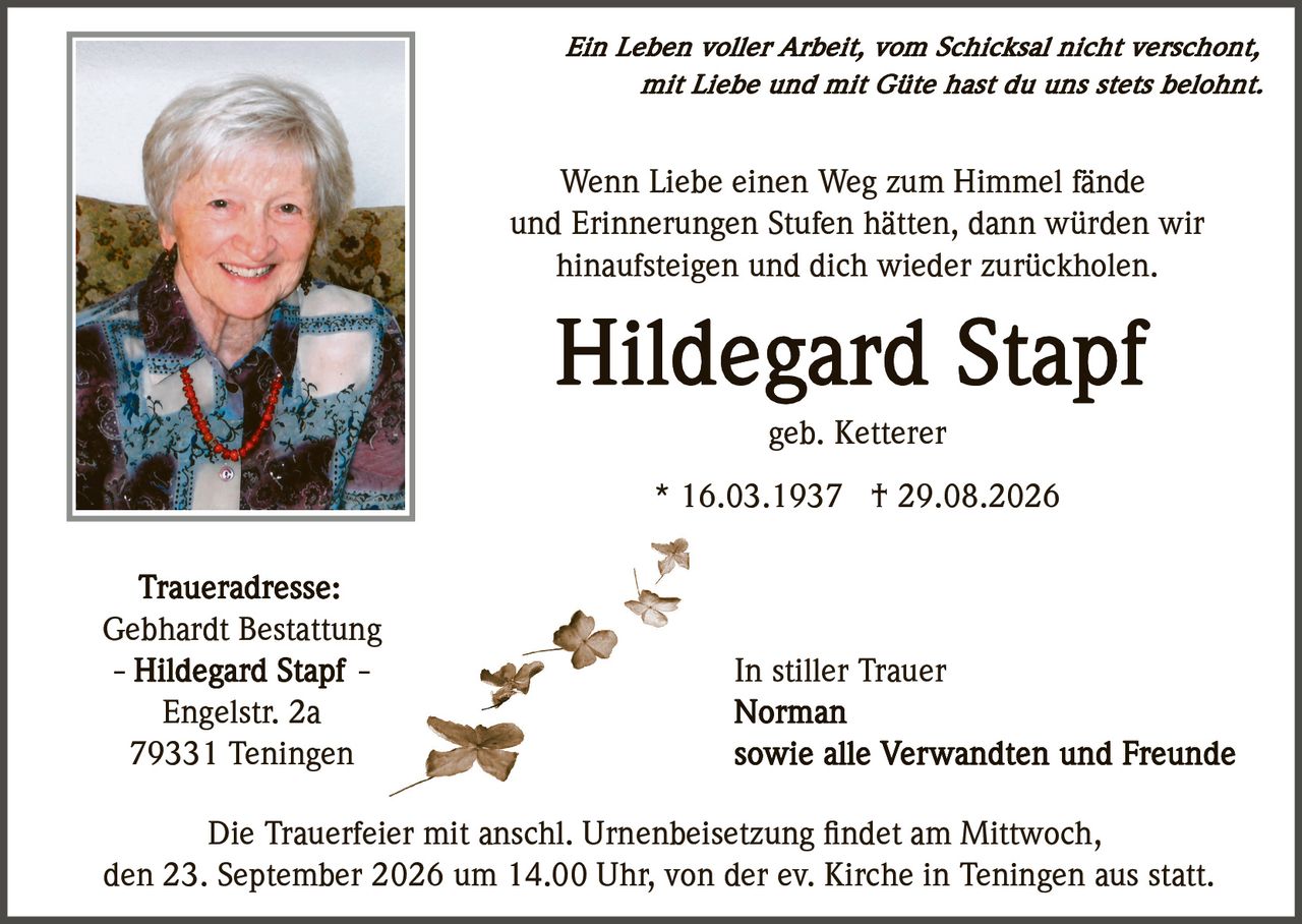 <p><i>Ein Leben voller Arbeit, vom Schicksal nicht verschont,<br>mit Liebe und mit Güte hast du uns stets belohnt.</i></p><p>Wenn Liebe einen Weg zum Himmel fände<br>und Erinnerungen Stufen hätten, dann würden wir<br>hinaufsteigen und dich wieder zurückholen.</p><p><strong>Hildegard Stapf</strong></p><p>geb. Ketterer</p><p>* 16.03.1937 † 29.08.2026</p><p><strong>Traueradresse:</strong><br>Gebhardt Bestattung<br>– Hildegard Stapf –<br>Engelstr. 2a<br>79331 Teningen</p><p>Die Trauerfeier mit anschl. Urnenbeisetzung findet am Mittwoch,<br>den 23. September 2026 um 14.00 Uhr, von der ev. Kirche in Teningen aus statt.</p><p>In stiller Trauer<br><strong>Norman</strong><br>sowie alle Verwandten und Freunde</p>