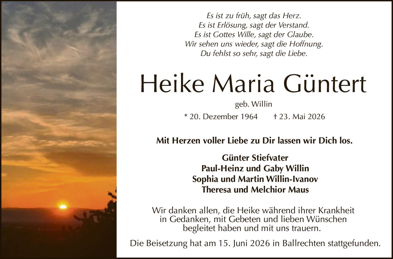 <p><i>Mit Herzen voller Liebe zu Dir lassen wir Dich los.</i></p>

<p><strong>Heike Maria Güntert</strong><br>
geb. Willin<br>
* 20. Dezember 1964  † 23. Mai 2026</p>

<p><strong>Günter Stiefvater</strong><br>
Paul-Heinz und Gaby Willin<br>
Sophia und Martin Willin-Ivanov<br>
Theresa und Melchior Maus</p>

<p>Wir danken allen, die Heike während ihrer Krankheit in Gedanken, mit Gebeten und lieben Wünschen begleitet haben und mit uns trauern.</p>

<p>Es ist zu früh, sagt das Herz.<br>
Es ist Erlösung, sagt der Verstand.<br>
Es ist Gottes Wille, sagt der Glaube.<br>
Wir sehen uns wieder, sagt die Hoffnung.<br>
Du fehlst so sehr, sagt die Liebe.</p>

<p>Die Beisetzung hat am 15. Juni 2026 in Ballrechten stattgefunden.</p>