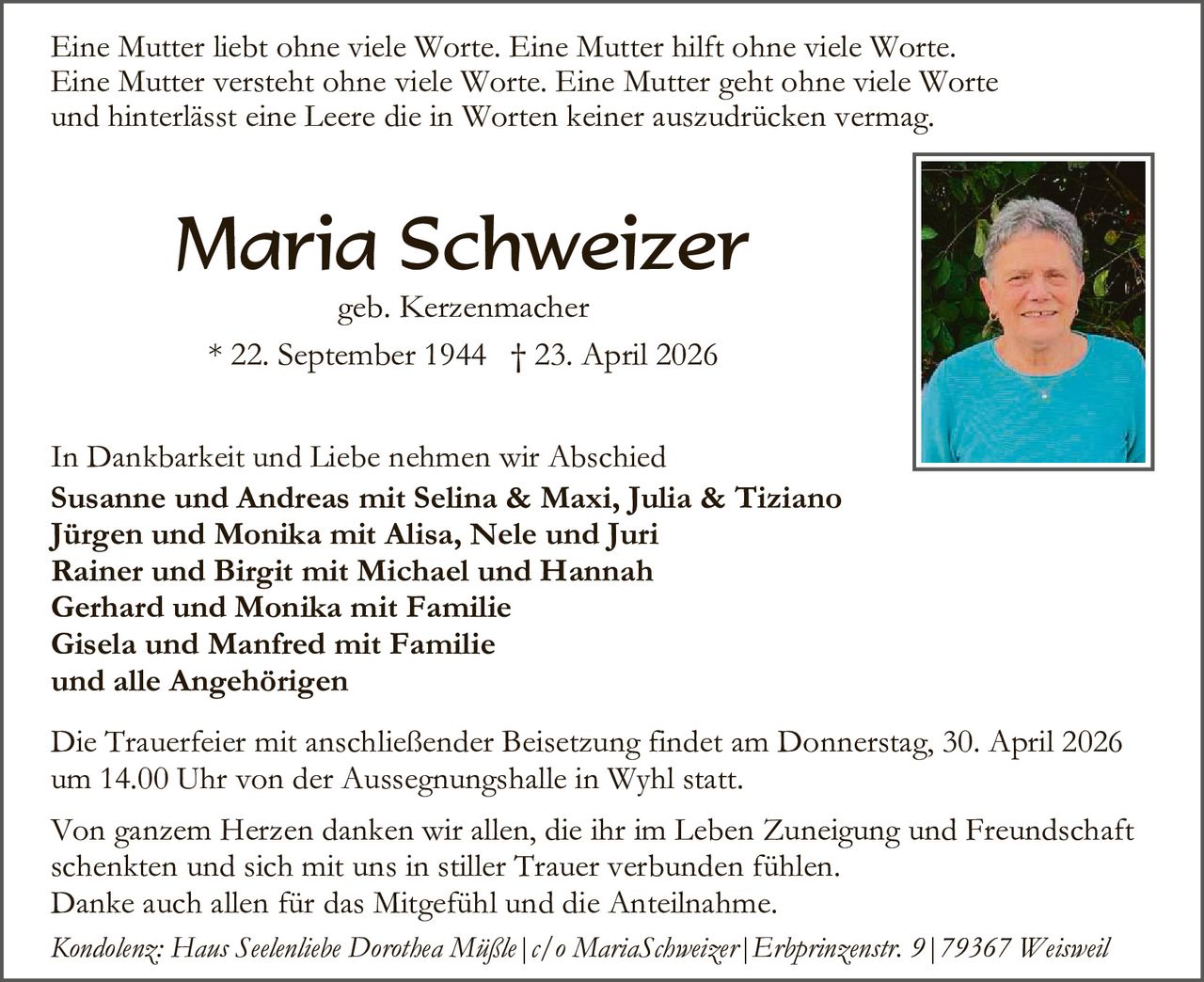 Eine Mutter liebt ohne viele Worte. Eine Mutter hilft ohne viele Worte.
Eine Mutter versteht ohne viele Worte. Eine Mutter geht ohne viele Worte
und hinterlässt eine Leere die in Worten keiner auszudrücken vermag.

Maria Schweizer
geb. Kerzenmacher
* 22. September 1944 † 23. April 2026

In Dankbarkeit und Liebe nehmen wir Abschied
Susanne und Andreas mit Selina & Maxi, Julia & Tiziano
Jürgen und Monika mit Alisa, Nele und Juri
Rainer und Birgit mit Michael und Hannah
Gerhard und Monika mit Familie
Gisela und Manfred mit Familie
und alle Angehörigen
Die Trauerfeier mit anschließender Beisetzung findet am Donnerstag, 30. April 2026
um 14.00 Uhr von der Aussegnungshalle in Wyhl statt.
Von ganzem Herzen danken wir allen, die ihr im Leben Zuneigung und Freundschaft
schenkten und sich mit uns in stiller Trauer verbunden fühlen.
Danke auch allen für das Mitgefühl und die Anteilnahme.
Kondolenz: Haus Seelenliebe Dorothea Müßle|c/o MariaSchweizer|Erbprinzenstr. 9|79367 Weisweil