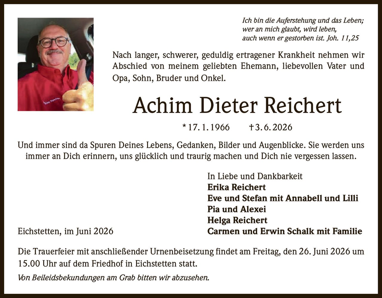 <p><i>Ich bin die Auferstehung und das Leben;
wer an mich glaubt, wird leben,
auch wenn er gestorben ist. Joh. 11,25</i></p>

<p>Nach langer, schwerer, geduldig ertragener Krankheit nehmen wir 
Abschied von meinem geliebten Ehemann, liebevollen Vater und 
Opa, Sohn, Bruder und Onkel.</p>

<p><strong>Achim Dieter Reichert</strong> <br>* 17.1.1966 † 3.6.2026</p>

<p>Und immer sind da Spuren Deines Lebens, Gedanken, Bilder und Augenblicke. Sie werden uns 
immer an Dich erinnern, uns glücklich und traurig machen und Dich nie vergessen lassen.</p>

<p>In Liebe und Dankbarkeit<br>
<strong>Erika Reichert</strong><br>
<strong>Eve und Stefan mit Annabell und Lilli</strong><br>
<strong>Pia und Alexei</strong><br>
<strong>Helga Reichert</strong><br>
<strong>Carmen und Erwin Schalk mit Familie</strong></p>

<p>Die Trauerfeier mit anschließender Urnenbeisetzung findet am Freitag, den 26. Juni 2026 um 
15.00 Uhr auf dem Friedhof in Eichstetten statt.</p>

<p><i>Von Beileidsbekundungen am Grab bitten wir abzusehen.</i></p>

<p>Eichstetten, im Juni 2026</p>
