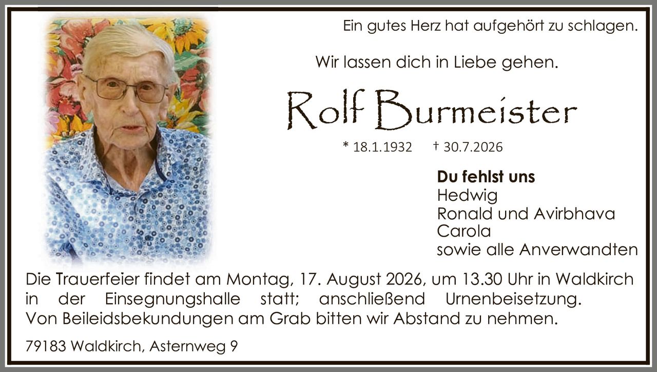 <p>Ein gutes Herz hat aufgehört zu schlagen.</p>

<p>Wir lassen dich in Liebe gehen.</p>

<p><strong>Rolf Burmeister</strong></p>

<p>* 18.1.1932     † 30.7.2026</p>

<p><strong>Du fehlst uns</strong><br/>
Hedwig<br/>
Ronald und Avirbhava<br/>
Carola<br/>
sowie alle Anverwandten</p>

<p>Die Trauerfeier findet am Montag, 17. August 2026, um 13.30 Uhr in Waldkirch in der Einsegnungshalle statt; anschließend Urnenbeisetzung. Von Beileidesbekundungen am Grab bitten wir Abstand zu nehmen.</p>

<p>79183 Waldkirch, Asternweg 9</p>