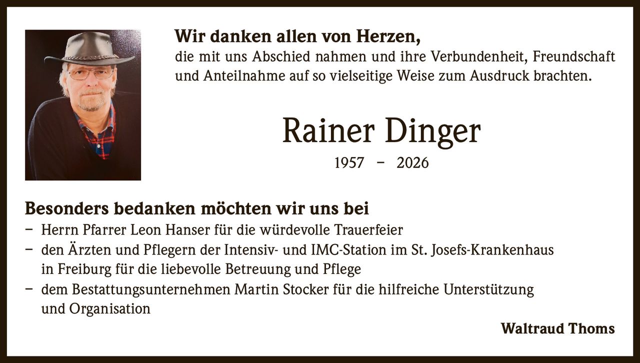 <p><strong>Wir danken allen von Herzen,</strong></p>
<p>die mit uns Abschied nahmen und ihre Verbundenheit, Freundschaft und Anteilnahme auf so vielseitige Weise zum Ausdruck brachten.</p>
<p><strong>Rainer Dinger</strong><br>1957 – 2026</p>
<p><strong>Besonders bedanken möchten wir uns bei</strong></p>
<p>– Herrn Pfarrer Leon Hanser für die würdevolle Trauerfeier<br>
– den Ärzten und Pflegern der Intensiv- und IMC-Station im St. Josefs-Krankenhaus in Freiburg für die liebevolle Betreuung und Pflege<br>
– dem Bestattungsunternehmen Martin Stocker für die hilfreiche Unterstützung und Organisation</p>
<p>Waltraud Thoms</p>