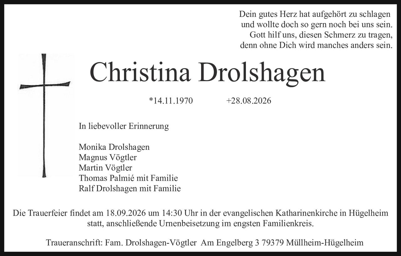 <p>Dein gutes Herz hat aufgehört zu schlagen und wollte doch so gern noch bei uns sein. Gott hilf uns, diesen Schmerz zu tragen, denn ohne Dich wird manches anders sein.</p>

<p><strong>Christina Drolshagen</strong></p>

<p>*14.11.1970            +28.08.2026</p>

<p>In liebevoller Erinnerung</p>

<p>Monika Drolshagen<br>Magnus Vögtler<br>Martin Vögtler<br>Thomas Palmié mit Familie<br>Ralf Drolshagen mit Familie</p>

<p>Die Trauerfeier findet am 18.09.2026 um 14:30 Uhr in der evangelischen Katharinerkirche in Hügelheim statt, anschließende Urnenbeisetzung im engsten Familienkreis.</p>

<p>Traueranschrift: Fam. Drolshagen-Vögtler  Am Engelberg 3 79379 Müllheim-Hügelheim</p>