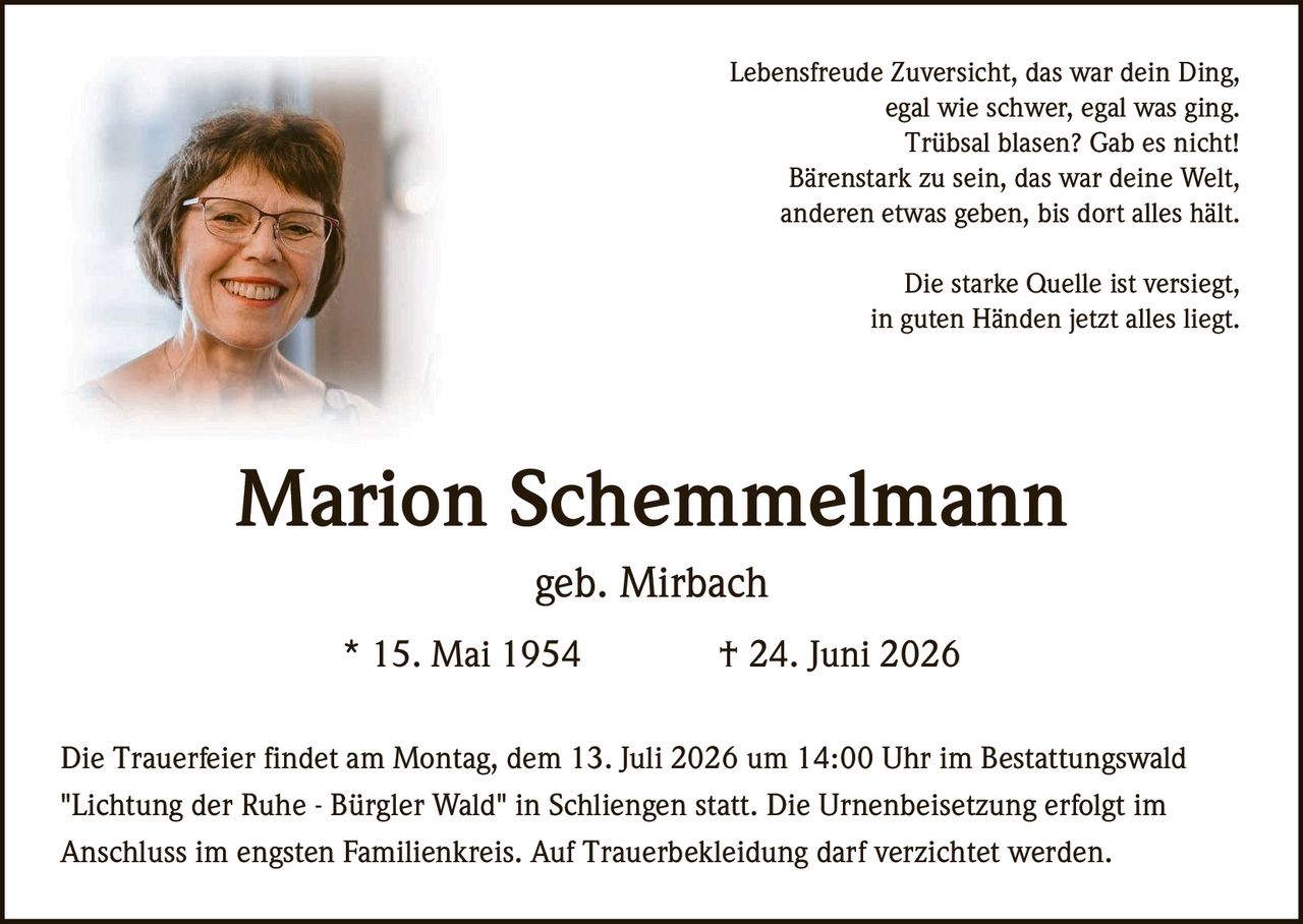 <p>Lebensfreude Zuversicht, das war dein Ding,<br>
egal wie schwer, egal was ging.<br>
Trübsal blasen? Gab es nicht!<br>
Bärenstark zu sein, das war deine Welt,<br>
anderen etwas geben, bis dort alles hält.</p>

<p>Die starke Quelle ist versiegt,<br>
in guten Händen jetzt alles liegt.</p>

<p><strong>Marion Schemmelmann</strong><br>
geb. Mirbach<br>
* 15. Mai 1954 † 24. Juni 2026</p>

<p>Die Trauerfeier findet am Montag, dem 13. Juli 2026 um 14:00 Uhr im Bestattungswald "Lichtung der Ruhe - Bürgler Wald" in Schliengen statt. Die Urnenbeisetzung erfolgt im Anschluss im engsten Familienkreis. Auf Trauerbekleidung darf verzichtet werden.</p>