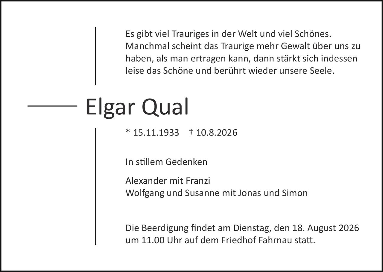 <p>Es gibt viel Trauriges in der Welt und viel Schönes. Manchmal scheint das Traurige mehr Gewalt über uns zu haben, als man ertragen kann, dann stärkt sich indessen leise das Schöne und berührt wieder unsere Seele.</p>

<p><strong>Elgar Qual</strong></p>

<p>* 15.11.1933    † 10.8.2026</p>

<p>In stillem Gedenken</p>

<p>Alexander mit Franzi<br/>
Wolfgang und Susanne mit Jonas und Simon</p>

<p>Die Beerdigung findet am Dienstag, den 18. August 2026 um 11.00 Uhr auf dem Friedhof Fahrnau statt.</p>