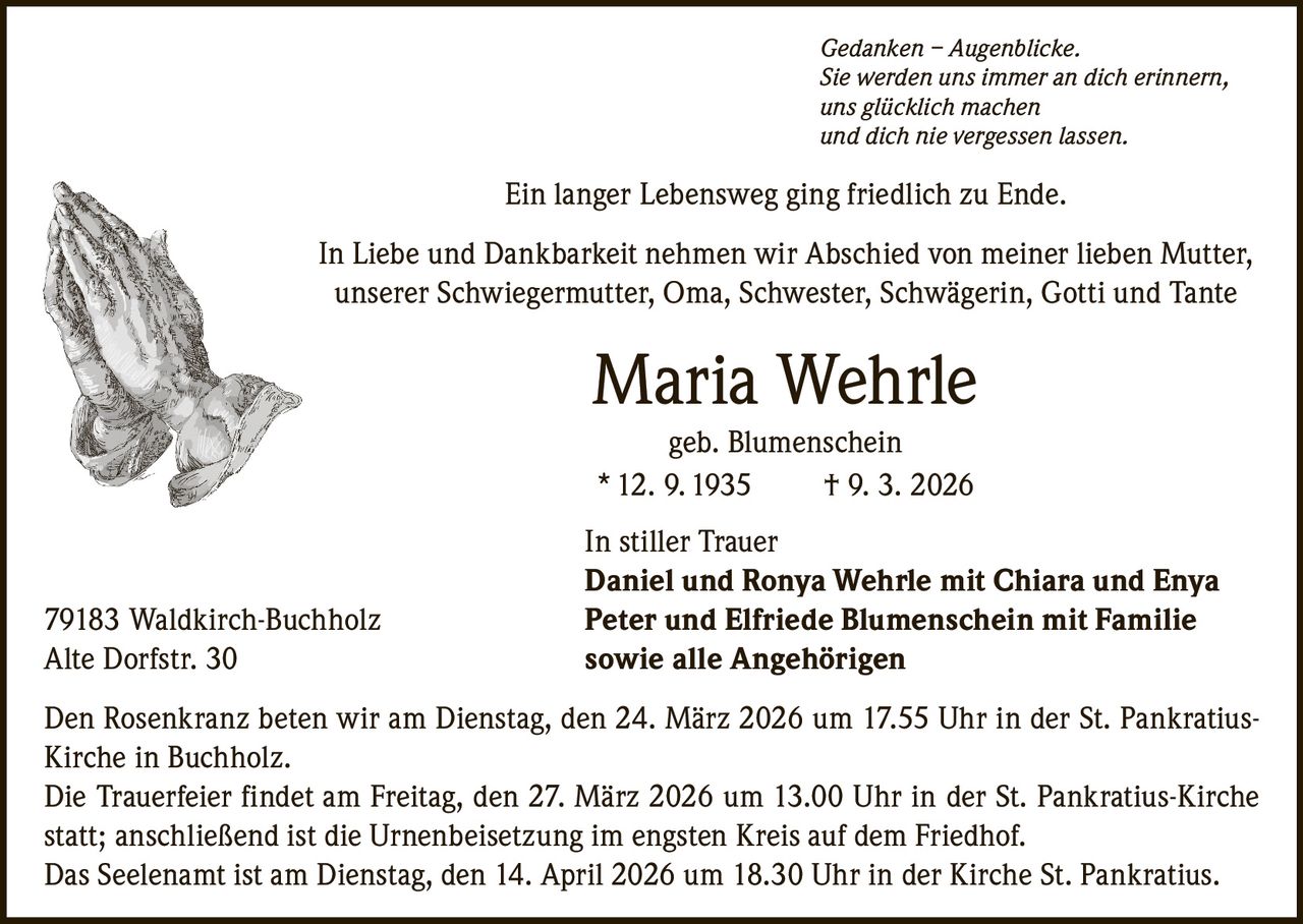 Gedanken – Augenblicke.
Sie werden uns immer an dich erinnern,
uns glücklich machen
und dich nie vergessen lassen.

Ein langer Lebensweg ging friedlich zu Ende.
In Liebe und Dankbarkeit nehmen wir Abschied von meiner lieben Mutter,
unserer Schwiegermutter, Oma, Schwester, Schwägerin, Gotti und Tante

Maria Wehrle
geb. Blumenschein
* 12. 9. 1935
† 9. 3. 2026

79183 Waldkirch-Buchholz
Alte Dorfstr. 30

In stiller Trauer
Daniel und Ronya Wehrle mit Chiara und Enya
Peter und Elfriede Blumenschein mit Familie
sowie alle Angehörigen

Den Rosenkranz beten wir am Dienstag, den 24. März 2026 um 17.55 Uhr in der St. PankratiusKirche in Buchholz.
Die Trauerfeier findet am Freitag, den 27. März 2026 um 13.00 Uhr in der St. Pankratius-Kirche
statt; anschließend ist die Urnenbeisetzung im engsten Kreis auf dem Friedhof.
Das Seelenamt ist am Dienstag, den 14. April 2026 um 18.30 Uhr in der Kirche St. Pankratius.