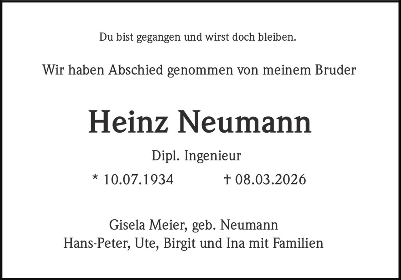 Du bist gegangen und wirst doch bleiben.

Wir haben Abschied genommen von meinem Bruder

Heinz Neumann
Dipl. Ingenieur
* 10.07.1934

† 08.03.2026

Gisela Meier, geb. Neumann
Hans-Peter, Ute, Birgit und Ina mit Familien