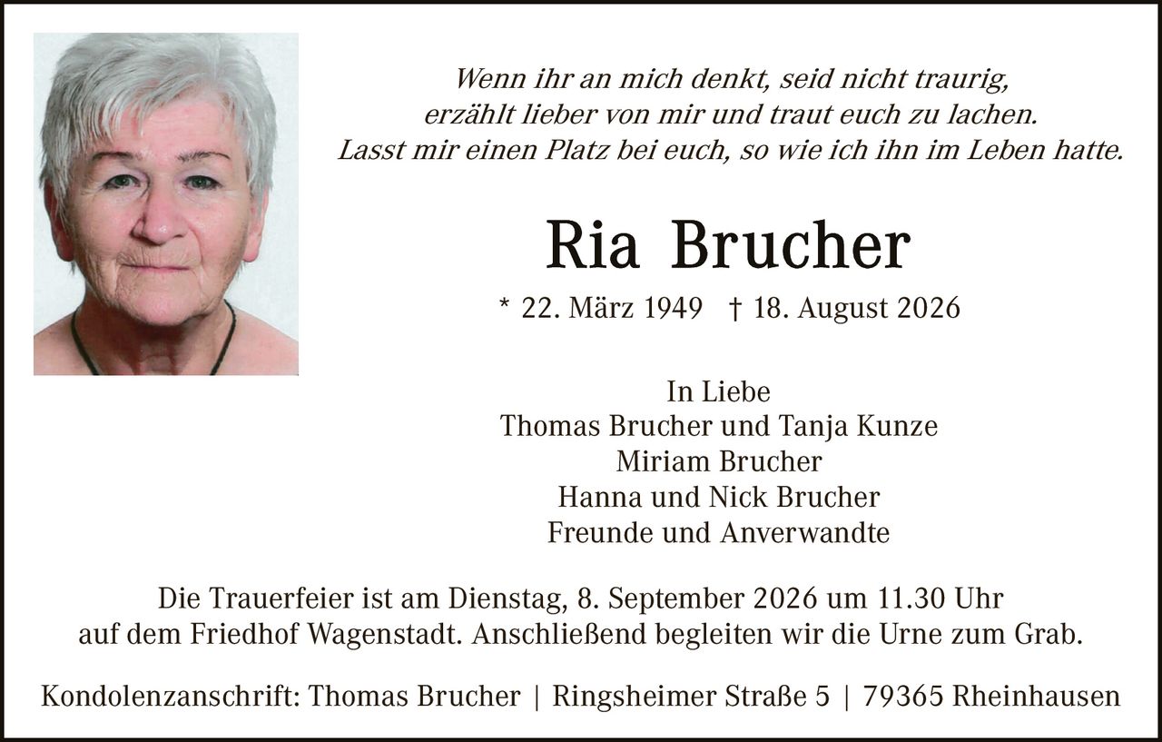 <p><i>Wenn ihr an mich denkt, seid nicht traurig, erzählt lieber von mir und traut euch zu lachen. Lasst mir einen Platz bei euch, so wie ich ihn im Leben hatte.</i></p>

<p><strong>Ria Brucher</strong></p>

<p>* 22. März 1949 † 18. August 2026</p>

<p>In Liebe<br>
Thomas Brucher und Tanja Kunze<br>
Miriam Brucher<br>
Hanna und Nick Brucher<br>
Freunde und Anverwandte</p>

<p>Die Trauerfeier ist am Dienstag, 8. September 2026 um 11.30 Uhr auf dem Friedhof Wagenstadt. Anschließend begleiten wir die Urne zum Grab.</p>

<p>Kondolenzanschrift: Thomas Brucher | Ringsheimer Straße 5 | 79365 Rheinhausen</p>