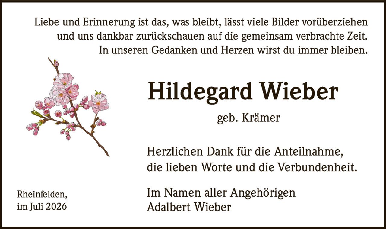 <p>Liebe und Erinnerung ist das, was bleibt, lässt viele Bilder vorüberziehen und uns dankbar zurückschauen auf die gemeinsam verbrachte Zeit. In unseren Gedanken und Herzen wirst du immer bleiben.</p><p><strong>Hildegard Wieber</strong><br>geb. Krämer</p><p>Herzlichen Dank für die Anteilnahme, die lieben Worte und die Verbundenheit.</p><p>Rheinfelden,<br>im Juli 2026</p><p>Im Namen aller Angehörigen<br>Adalbert Wieber</p>
