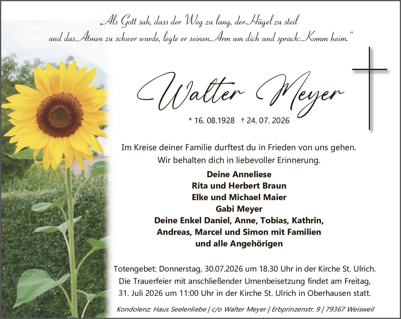 <p><i>Als Gott sah, dass der Weg zu lang, der Hügel zu steil und das Amen zu schwer wurde, legte er seinen Arm um dich und sprach: "Komm heim."</i></p>

<p><strong>Walter Meyer</strong><br/>* 16. 08.1928  † 24. 07. 2026</p>

<p>Im Kreise deiner Familie darftest du in Frieden von uns gehen.<br/>Wir behalten dich in liebevoller Erinnerung.</p>

<p><strong>Deine Anneliese<br/>Rita und Herbert Braun<br/>Elke und Michael Maier<br/>Gabi Meyer<br/>Deine Enkel Daniel, Anne, Tobias, Kathrin, Andreas, Marcel und Simon mit Familien<br/>und alle Angehörigen</strong></p>

<p>Totengebet: Donnerstag, 30.07.2026 um 18.30 Uhr in der Kirche St. Ulrich.<br/>Die Trauerfeier mit anschließender Urnenbeisetzung findet am Freitag, 31. Juli 2026 um 11:00 Uhr in der Kirche St. Ulrich in Oberhausen statt.</p>

<p><i>Kondolenz: Haus Seelenliebbe / c/o Walter Meyer / Erbprinzenstr. 9 / 79367 Weisweil</i></p>