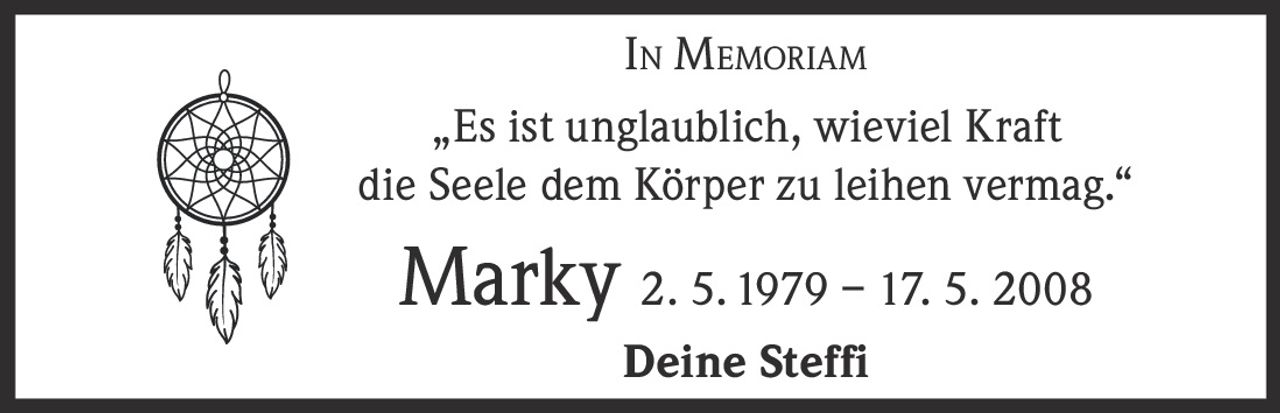 <p><strong>In Memoriam</strong></p><p>„Es ist unglaublich, wieviel Kraft die Seele dem Körper zu leihen vermag."</p><p><strong>Marky</strong> 2. 5. 1979 – 17. 5. 2008</p><p>Deine Steffi</p>