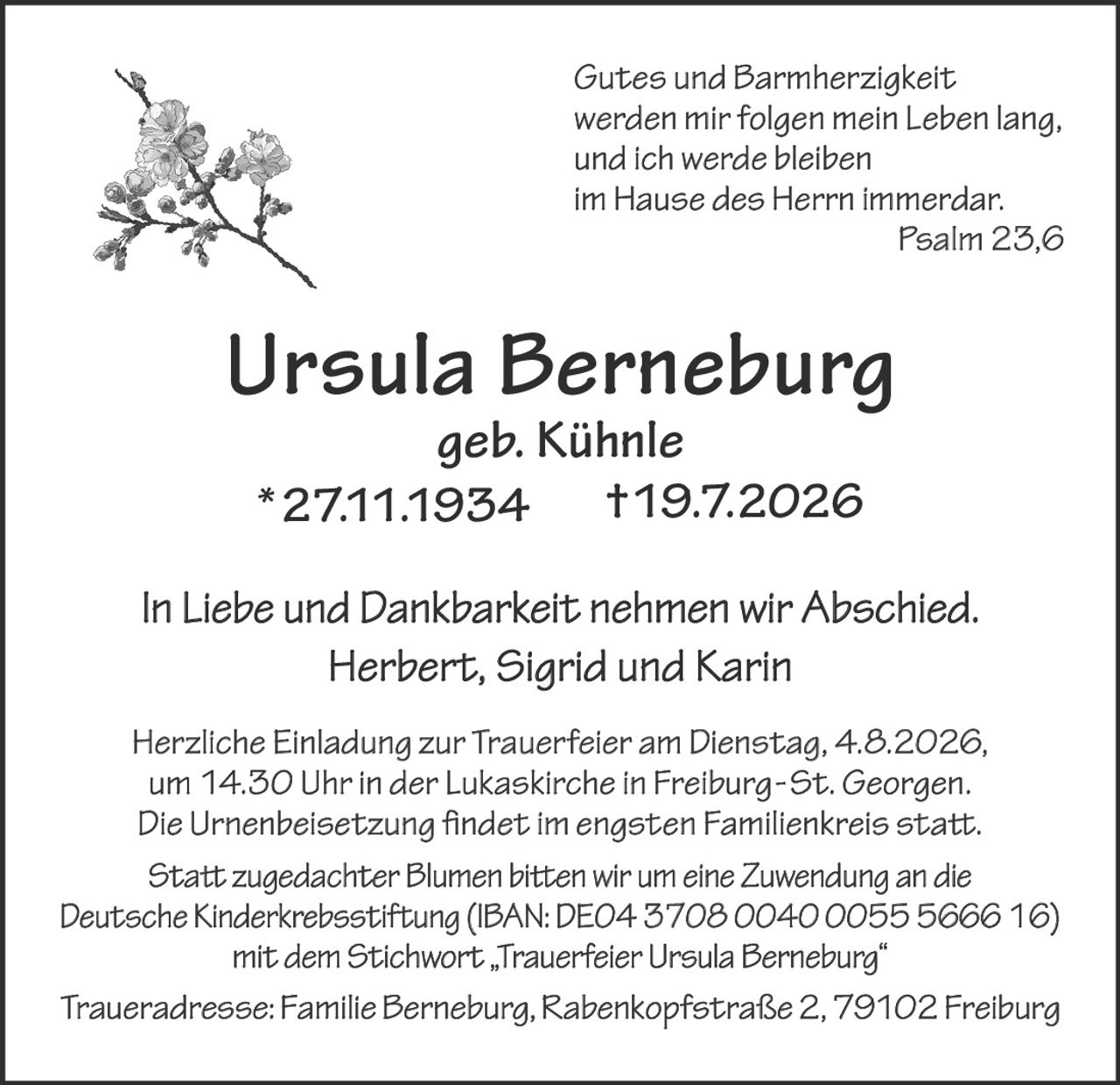 <p><i>Gutes und Barmherzigkeit werden mir folgen mein Leben lang, und ich werde bleiben im Hause des Herrn immerdar. Psalm 23,6</i></p>

<p><strong>Ursula Berneburg</strong><br>
<i>geb. Kühnle</i><br>
*27.11.1934 †19.7.2026</p>

<p>In Liebe und Dankbarkeit nehmen wir Abschied.<br>
Herbert, Sigrid und Karin</p>

<p>Herzliche Einladung zur Trauerfeier am Dienstag, 4.8.2026, um 14.30 Uhr in der Lukaskirche in Freiburg-St. Georgen. Die Urnenbeisetzung findet im engsten Familienkreis statt.</p>

<p>Statt zugedachter Blumen bitten wir um eine Zuwendung an die Deutsche Kinderkrebsstiftung (IBAN: DE04 3708 0040 0055 5666 16) mit dem Stichwort „Trauerfeier Ursula Berneburg"</p>

<p>Traueradresse: Familie Berneburg, Rabenkopfstraße 2, 79102 Freiburg</p>