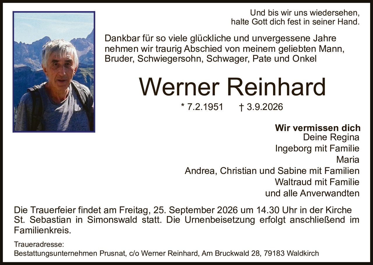 <p>Und bis wir uns wiedersehen, halte Gott dich fest in seiner Hand.</p>

<p>Dankbar für so viele glückliche und unvergessene Jahre nehmen wir traurig Abschied von meinem geliebten Mann, Bruder, Schwiegersohn, Schwager, Pate und Onkel</p>

<p><strong>Werner Reinhard</strong><br>* 7.2.1951 † 3.9.2026</p>

<p><strong>Wir vermissen dich</strong><br>Deine Regina<br>Ingeborg mit Familie<br>Maria<br>Andrea, Christian und Sabine mit Familien<br>Waltraud mit Familie<br>und alle Anverwandten</p>

<p>Die Trauerfeier findet am Freitag, 25. September 2026 um 14.30 Uhr in der Kirche St. Sebastian in Simonswald statt. Die Urnenbeisetzung erfolgt anschließend im Familienkreis.</p>

<p><strong>Traueradresse:</strong><br>Bestattungsunternehmen Prusnat, c/o Werner Reinhard, Am Bruckwald 28, 79183 Waldkirch</p>