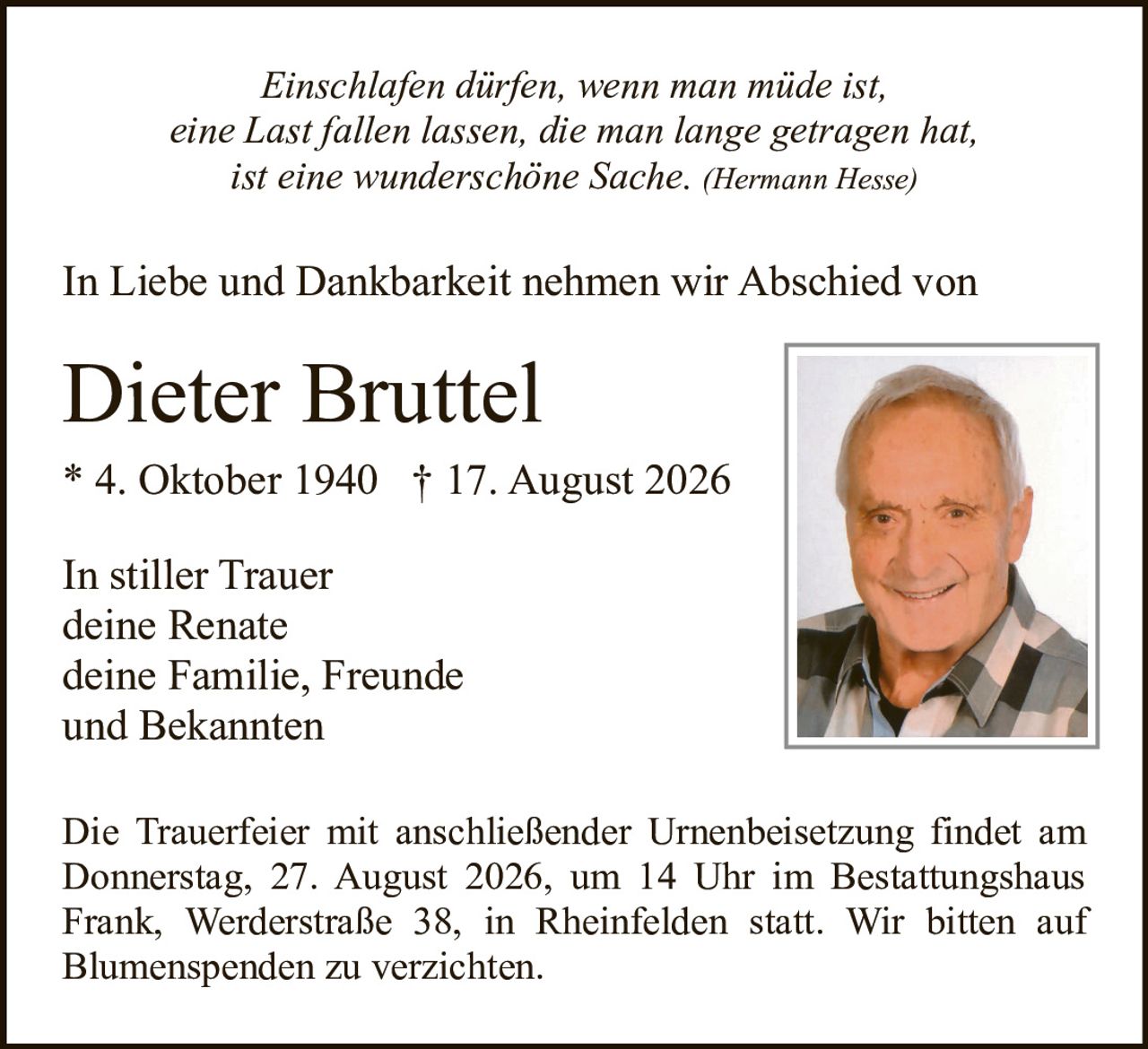 <p><i>Einschlafen dürfen, wenn man müde ist,<br>eine Last fallen lassen, die man lange getragen hat<br>ist eine wunderschöne Sache.</i> (Hermann Hesse)</p><p>In Liebe und Dankbarkeit nehmen wir Abschied von</p><p><strong>Dieter Bruttel</strong><br>* 4. Oktober 1940 † 17. August 2026</p><p>In stiller Trauer<br>deine Renate<br>deine Familie, Freunde<br>und Bekannten</p><p>Die Trauerfeier mit anschließender Urnenbeisetzung findet am Donnerstag, 27. August 2026, um 14 Uhr im Bestattungshaus Frank, Werderstraße 38, in Rheinfelden statt. Wir bitten auf Blumenspenden zu verzichten.</p>