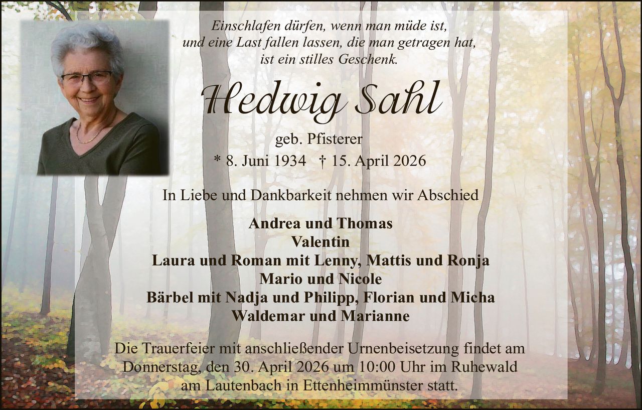 Einschlafen dürfen, wenn man müde ist,
und eine Last fallen lassen, die man getragen hat,
ist ein stilles Geschenk.

Hedwig Sahl
geb. Pfisterer
* 8. Juni 1934 † 15. April 2026
In Liebe und Dankbarkeit nehmen wir Abschied
Andrea und Thomas
Valentin
Laura und Roman mit Lenny, Mattis und Ronja
Mario und Nicole
Bärbel mit Nadja und Philipp, Florian und Micha
Waldemar und Marianne
Die Trauerfeier mit anschließender Urnenbeisetzung findet am
Donnerstag, den 30. April 2026 um 10:00 Uhr im Ruhewald
am Lautenbach in Ettenheimmünster statt.