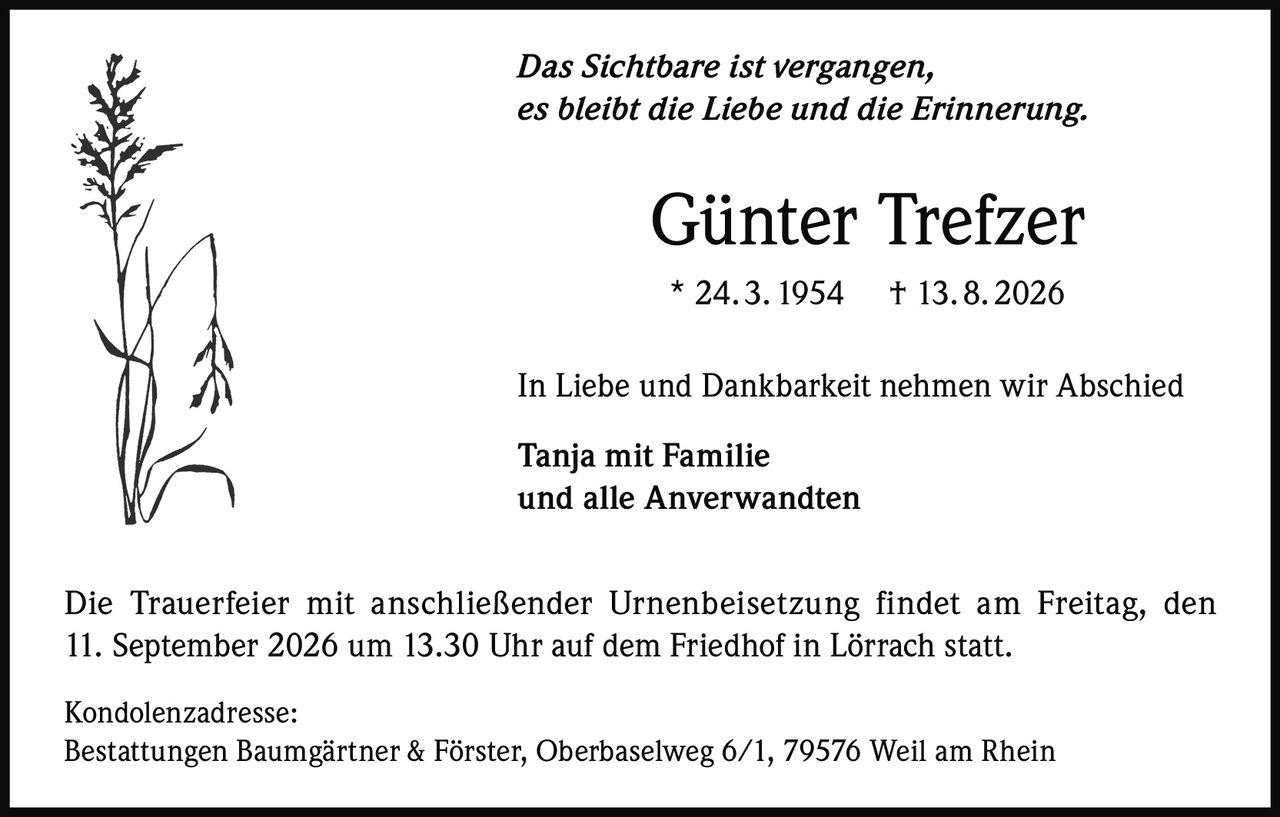 <p><i>Das Sichtbare ist vergangen,<br/>es bleibt die Liebe und die Erinnerung.</i></p><p><strong>Günter Trefzer</strong><br/>* 24. 3. 1954 † 13. 8. 2026</p><p>In Liebe und Dankbarkeit nehmen wir Abschied</p><p><strong>Tanja mit Familie<br/>und alle Anverwandten</strong></p><p>Die Trauerfeier mit anschließender Urnenbeisetzung findet am Freitag, den 11. September 2026 um 13.30 Uhr auf dem Friedhof in Lörrach statt.</p><p>Kondolenzadresse:<br/>Bestattungen Baumgärtner & Förster, Oberbaselweg 6/1, 79576 Weil am Rhein</p>