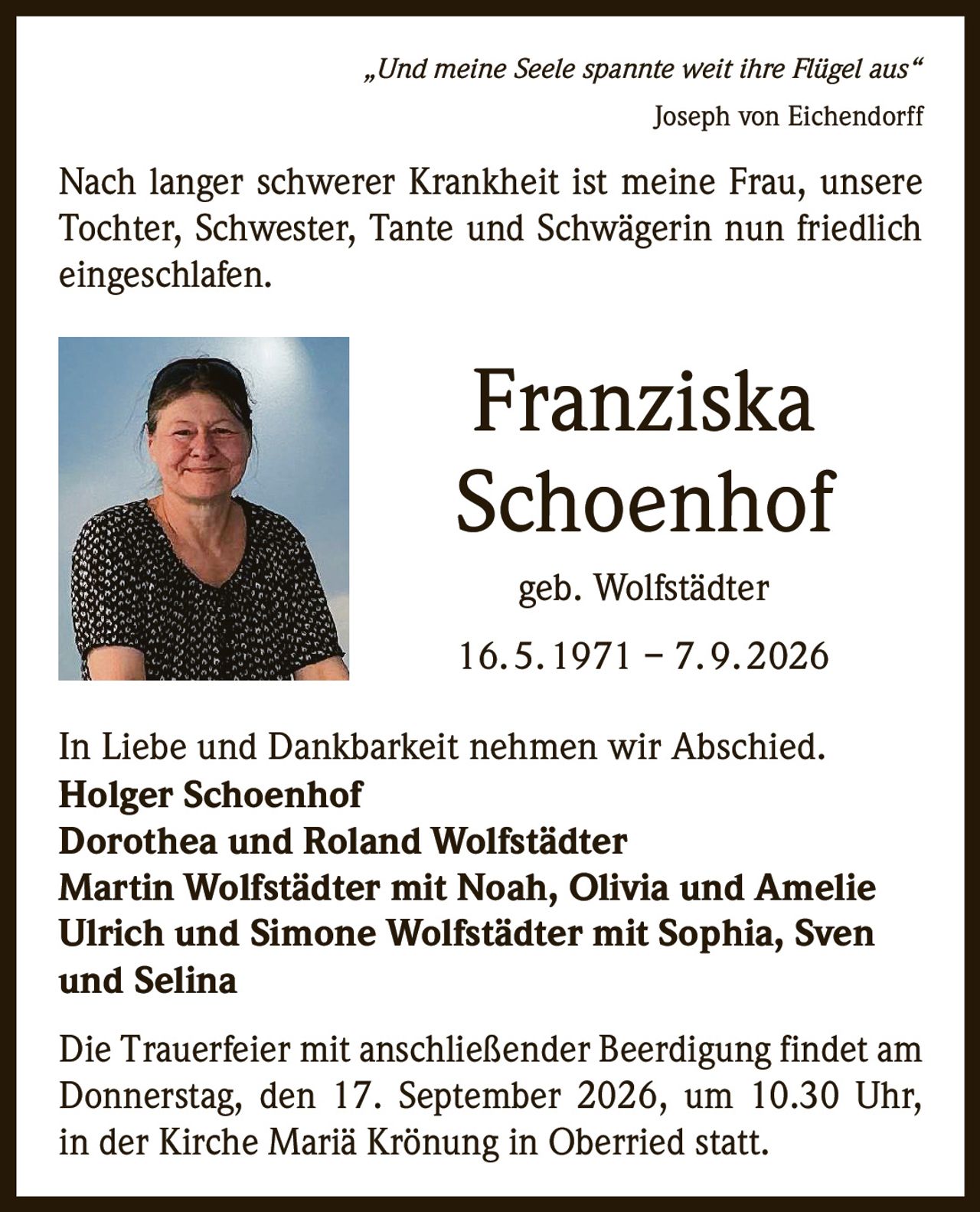 <p><i>„Und meine Seele spannte weit ihre Flügel aus"</i><br>Joseph von Eichendorff</p><p>Nach langer schwerer Krankheit ist meine Frau, unsere Tochter, Schwester, Tante und Schwägerin nun friedlich eingeschlafen.</p><p><strong>Franziska Schoenhof</strong><br>geb. Wolfstädter<br>16. 5. 1971 – 7. 9. 2026</p><p>In Liebe und Dankbarkeit nehmen wir Abschied.</p><p><strong>Holger Schoenhof</strong><br><strong>Dorothea und Roland Wolfstädter</strong><br><strong>Martin Wolfstädter mit Noah, Olivia und Amelie</strong><br><strong>Ulrich und Simone Wolfstädter mit Sophia, Sven und Selina</strong></p><p>Die Trauerfeier mit anschließender Beerdigung findet am Donnerstag, den 17. September 2026, um 10.30 Uhr, in der Kirche Mariä Krönung in Oberried statt.</p>