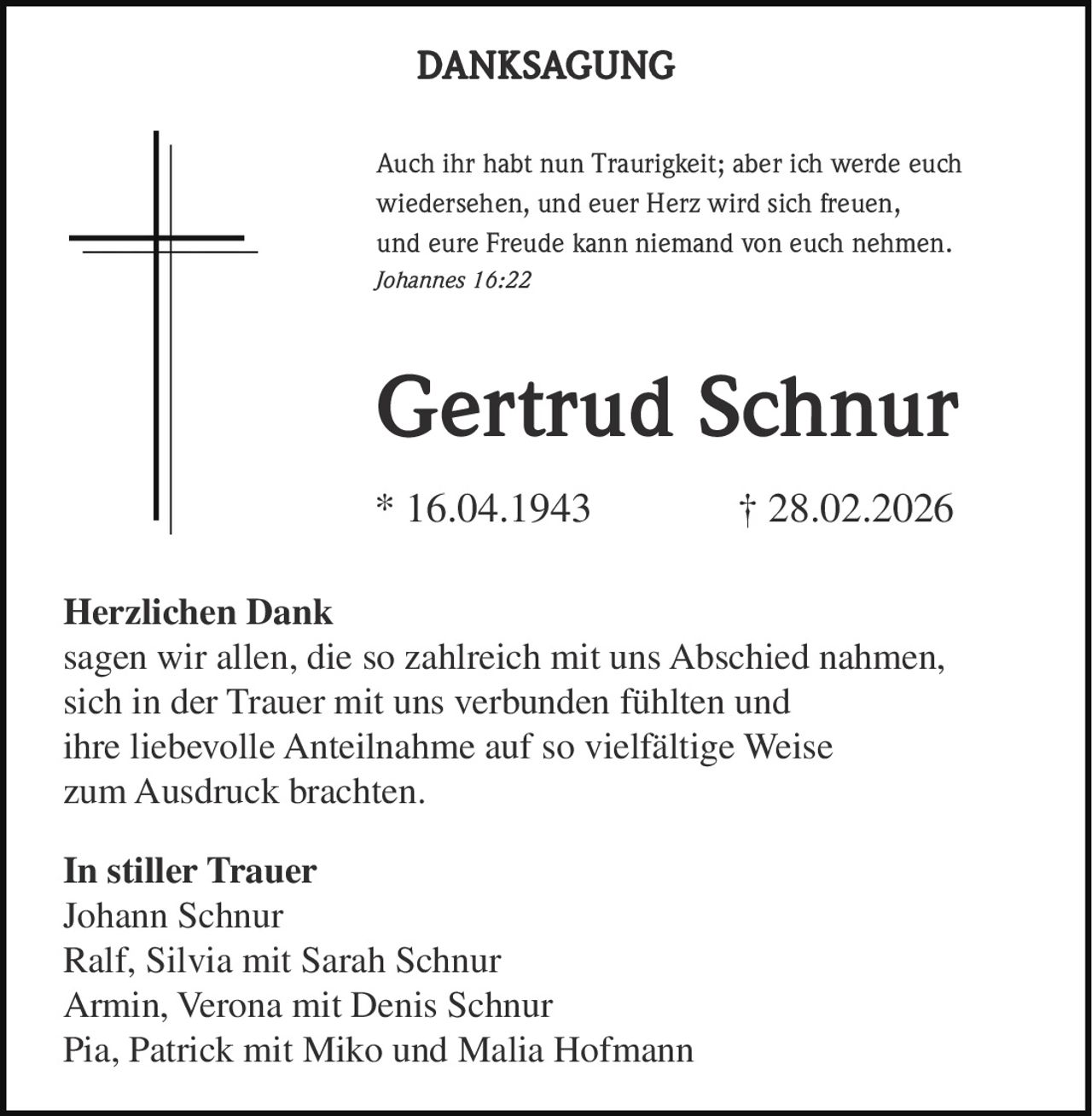 DANKSAGUNG
Auch ihr habt nun Traurigkeit; aber ich werde euch
wiedersehen, und euer Herz wird sich freuen,
und eure Freude kann niemand von euch nehmen.
Johannes 16:22

Gertrud Schnur
* 16.04.1943

† 28.02.2026

Herzlichen Dank
sagen wir allen, die so zahlreich mit uns Abschied nahmen,
sich in der Trauer mit uns verbunden fühlten und
ihre liebevolle Anteilnahme auf so vielfältige Weise
zum Ausdruck brachten.
In stiller Trauer
Johann Schnur
Ralf, Silvia mit Sarah Schnur
Armin, Verona mit Denis Schnur
Pia, Patrick mit Miko und Malia Hofmann
