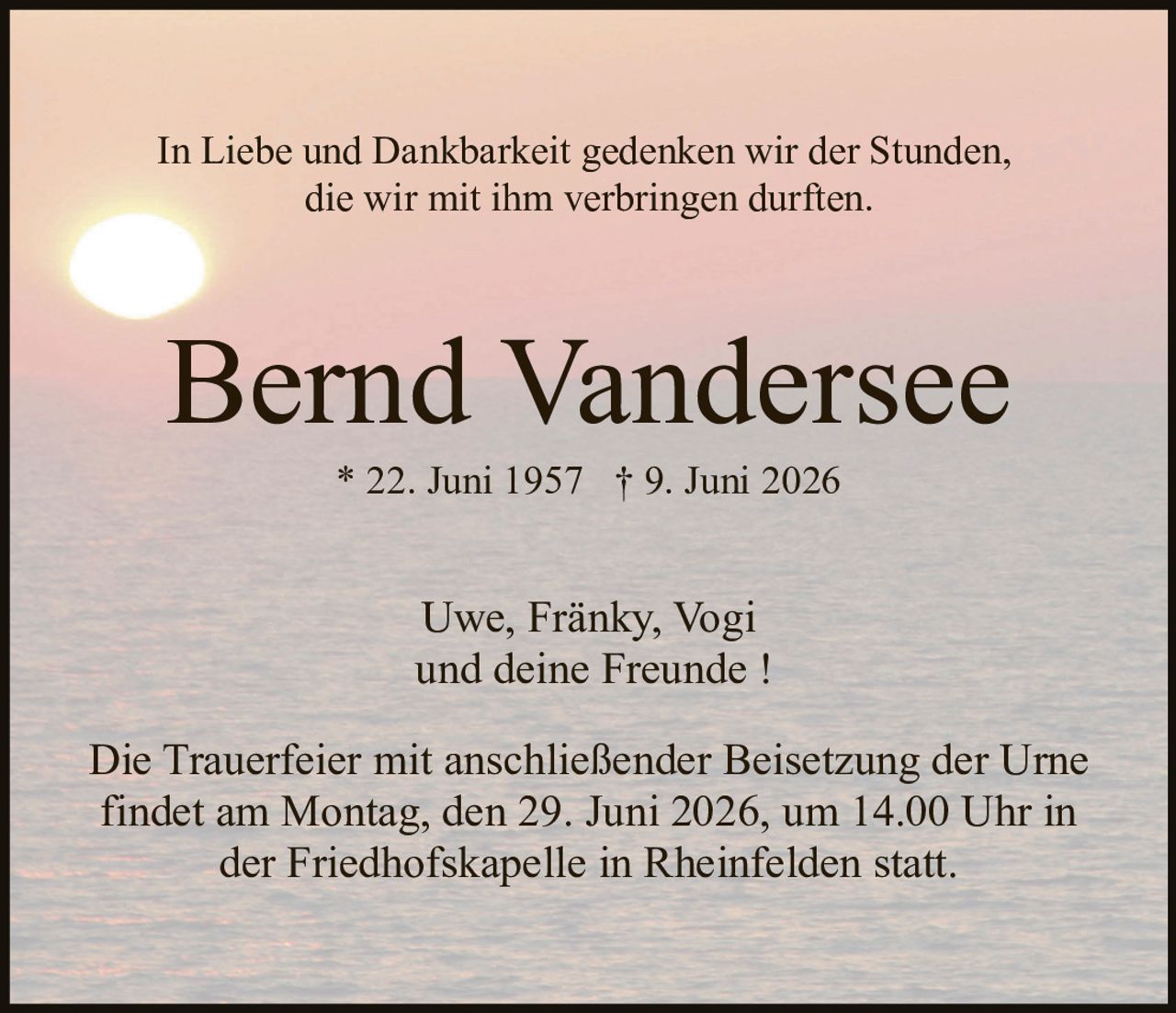 <p>In Liebe und Dankbarkeit gedenken wir der Stunden, die wir mit ihm verbringen durften.</p><p><strong>Bernd Vandersee</strong><br>* 22. Juni 1957 † 9. Juni 2026</p><p>Uwe, Fränky, Vogi<br>und deine Freunde !</p><p>Die Trauerfeier mit anschließender Beisetzung der Urne findet am Montag, den 29. Juni 2026, um 14.00 Uhr in der Friedhofskapelle in Rheinfelden statt.</p>