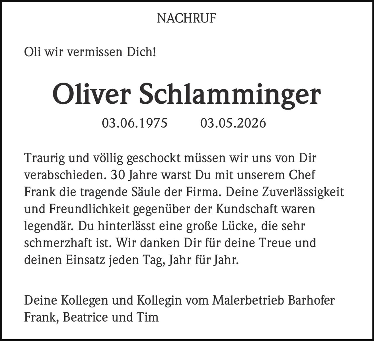 <p>NACHRUF</p><p>Oli wir vermissen Dich!</p><p><strong>Oliver Schlamminger</strong><br>03.06.1975 03.05.2026</p><p>Traurig und völlig geschockt müssen wir uns von Dir verabschieden. 30 Jahre warst Du mit unserem Chef Frank die tragende Säule der Firma. Deine Zuverlässigkeit und Freundlichkeit gegenüber der Kundschaft waren legendär. Du hinterlässt eine große Lücke, die sehr schmerzhaft ist. Wir danken Dir für deine Treue und deinen Einsatz jeden Tag, Jahr für Jahr.</p><p>Deine Kollegen und Kollegin vom Malerbetrieb Barhofer<br>Frank, Beatrice und Tim</p>