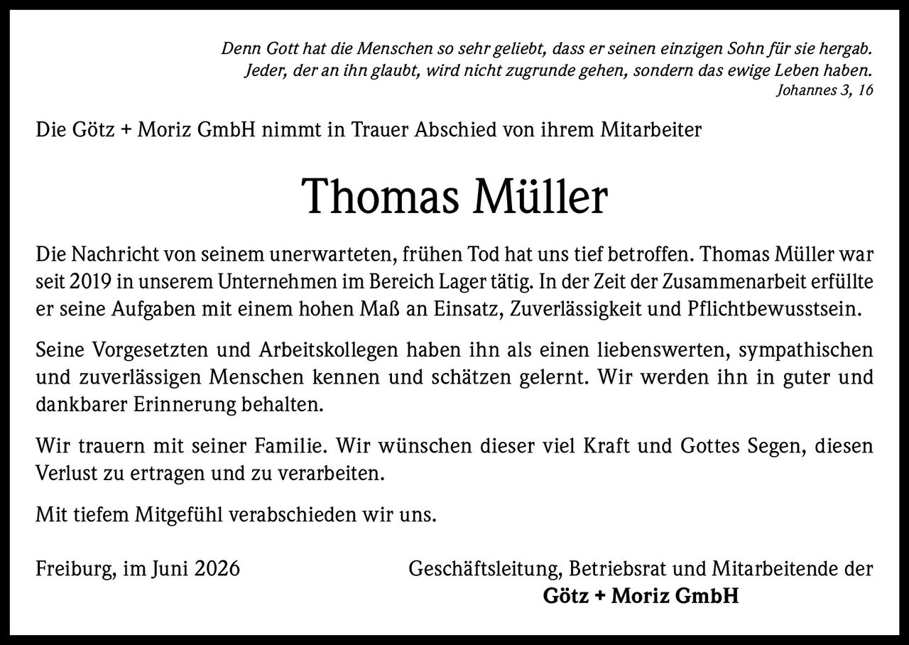 <p><i>Denn Gott hat die Menschen so sehr geliebt, dass er seinen einzigen Sohn für sie hergab. Jeder, der an ihn glaubt, wird nicht zugrunde gehen, sondern das ewige Leben haben. Johannes 3, 16</i></p><p>Die Götz + Moriz GmbH nimmt in Trauer Abschied von ihrem Mitarbeiter</p><p><strong>Thomas Müller</strong></p><p>Die Nachricht von seinem unerwarteten, frühen Tod hat uns tief betroffen. Thomas Müller war seit 2019 in unserem Unternehmen im Bereich Lager tätig. In der Zeit der Zusammenarbeit erfüllte er seine Aufgaben mit einem hohen Maß an Einsatz, Zuverlässigkeit und Pflichtbewusstsein.</p><p>Seine Vorgesetzten und Arbeitskollegen haben ihn als einen liebenswerten, sympathischen und zuverlässigen Menschen kennen und schätzen gelernt. Wir werden ihn in guter und dankbarer Erinnerung behalten.</p><p>Wir trauern mit seiner Familie. Wir wünschen dieser viel Kraft und Gottes Segen, diesen Verlust zu ertragen und zu verarbeiten.</p><p>Mit tiefem Mitgefühl verabschieden wir uns.</p><p>Freiburg, im Juni 2026<br/>Geschäftsleitung, Betriebsrat und Mitarbeitende der<br/><strong>Götz + Moriz GmbH</strong></p>