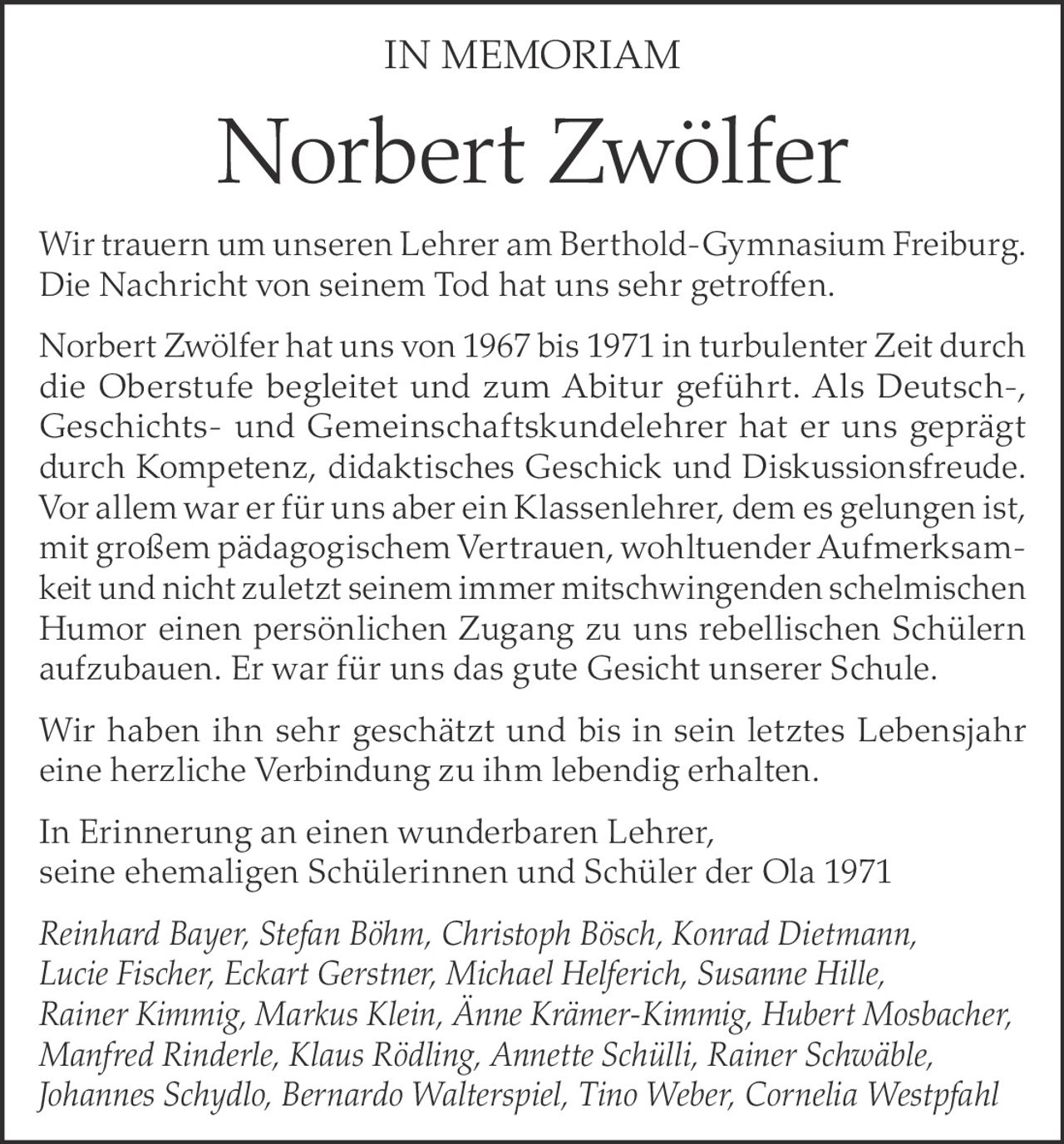 <p><strong>IN MEMORIAM</strong></p>

<p>Wir trauern um unseren Lehrer am Berthold-Gymnasium Freiburg. Die Nachricht von seinem Tod hat uns sehr getroffen.</p>

<p>Norbert Zwölfer hat uns von 1967 bis 1971 in turbulenter Zeit durch die Oberstufe begleitet und zum Abitur geführt. Als Deutsch-, Geschichts- und Gemeinschaftskundelehrer hat er uns geprägt durch Kompetenz, didaktisches Geschick und Diskussionsfreude. Vor allem war er für uns aber ein Klassenlehrer, dem es gelungen ist, mit großem pädagogischem Vertrauen, wohltuender Aufmerksamkeit und nicht zuletzt seinem immer mitschwingendem schelmischen Humor einen persönlichen Zugang zu uns rebellischen Schülern aufzubauen. Er war für uns das gute Gesicht unserer Schule.</p>

<p>Wir haben ihn sehr geschätzt und bis in sein letztes Lebensjahr eine herzliche Verbindung zu ihm lebendig erhalten.</p>

<p>In Erinnerung an einen wunderbaren Lehrer, seine ehemaligen Schülerinnen und Schüler der Ola 1971</p>

<p><i>Reinhard Bayer, Stefan Böhm, Christoph Bösch, Konrad Dietmann, Lucie Fischer, Eckart Gerstner, Michael Helferich, Susanne Hille, Rainer Kimmig, Markus Klein, Änne Krämer-Kimmig, Hubert Mosbacher, Manfred Rinderle, Klaus Rödling, Annette Schülli, Rainer Schwäble, Johannes Schydlo, Bernardo Walterspiel, Tino Weber, Cornelia Westpfahl</i></p>