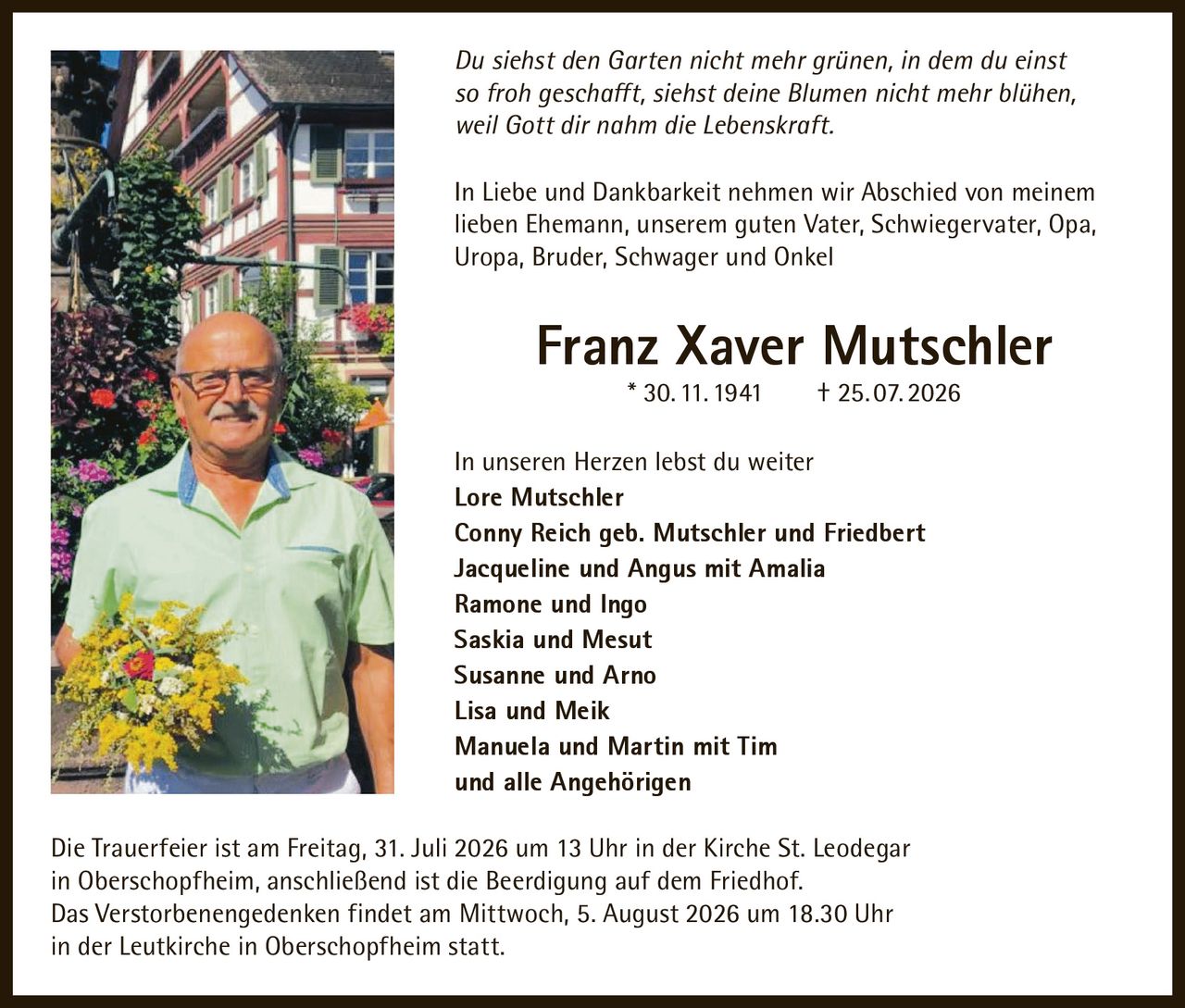 <p><i>Du siehst den Garten nicht mehr grünen, in dem du einst so froh geschafft, siehst deine Blumen nicht mehr blühen, weil Gott dir nahm die Lebenskraft.</i></p>

<p>In Liebe und Dankbarkeit nehmen wir Abschied von meinem lieben Ehemann, unserem guten Vater, Schwiegervater, Opa, Uropa, Bruder, Schwager und Onkel</p>

<p><strong>Franz Xaver Mutschler</strong><br/>* 30. 11. 1941 † 25. 07. 2026</p>

<p>In unseren Herzen lebst du weiter</p>

<p><strong>Lore Mutschler</strong><br/>
<strong>Conny Reich geb. Mutschler und Friedbert</strong><br/>
<strong>Jacqueline und Angus mit Amalia</strong><br/>
<strong>Ramone und Ingo</strong><br/>
<strong>Saskia und Mesut</strong><br/>
<strong>Susanne und Arno</strong><br/>
<strong>Lisa und Meik</strong><br/>
<strong>Manuela und Martin mit Tim</strong><br/>
und alle Angehörigen</p>

<p>Die Trauerfeier ist am Freitag, 31. Juli 2026 um 13 Uhr in der Kirche St. Leodegar in Oberschopfheim, anschließend ist die Beerdigung auf dem Friedhof.</p>

<p>Das Verstorbenengedenken findet am Mittwoch, 5. August 2026 um 18.30 Uhr in der Leutkirche in Oberschopfheim statt.</p>