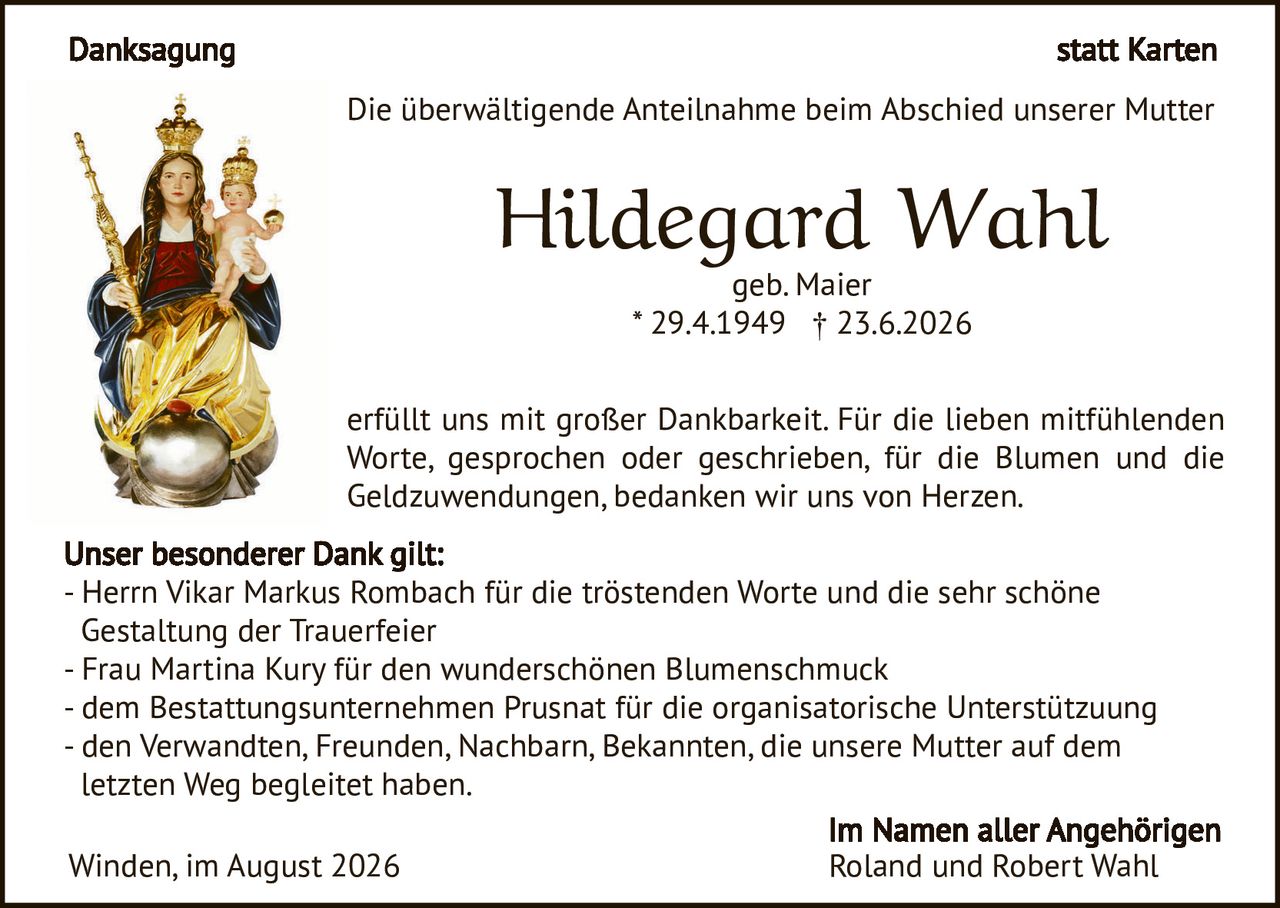 <p><strong>Danksagung</strong> statt Karten</p>

<p>Die überwältigende Anteilnahme beim Abschied unserer Mutter</p>

<p><strong>Hildegard Wahl</strong><br>geb. Maier<br>* 29.4.1949 † 23.6.2026</p>

<p>erfüllt uns mit großer Dankbarkeit. Für die lieben mitfühlenden Worte, gesprochen oder geschrieben, für die Blumen und die Geldzuwendungen, bedanken wir uns von Herzen.</p>

<p><strong>Unser besonderer Dank gilt:</strong><br>
- Herrn Vikar Markus Rombach für die tröstenden Worte und die sehr schöne Gestaltung der Trauerfeier<br>
- Frau Martina Kury für den wunderschönen Blumenschmuck<br>
- dem Bestattungsunternehmen Prusnat für die organisatorische Unterstützung<br>
- den Verwandten, Freunden, Nachbarn, Bekannten, die unsere Mutter auf dem letzten Weg begleitet haben.</p>

<p>Winden, im August 2026</p>

<p><strong>Im Namen aller Angehörigen<br>
Roland und Robert Wahl</strong></p>