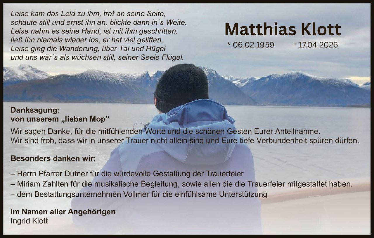 <p><i>Leise kam das Leid zu ihm, trat an seine Seite,
schaute still und ernst ihn an, blickte dann in´s Weite.
Leise nahm es seine Hand, ist mit ihm geschritten,
ließ ihn niemals wieder los, er hat viel gelitten.
Leise ging die Wanderung, über Tal und Hügel
und uns wär´s als wüchsen still, seiner Seele Flügel.</i></p>

<p><strong>Danksagung:</strong><br>
von unserem „lieben Mop"</p>

<p>Wir sagen Danke, für die mitfühlenden Worte und die schönen Gesten Eurer Anteilnahme.
Wir sind froh, dass wir in unserer Trauer nicht allein sind und Eure tiefe Verbundenheit spüren durften.</p>

<p><strong>Besonders danken wir:</strong></p>

<p>– Herrn Pfarrer Dufner für die würdevolle Gestaltung der Trauerfeier<br>
– Miriam Zahlten für die musikalische Begleitung, sowie allen die die Trauerfeier mitgestaltet haben.<br>
– dem Bestattungsunternehmen Vollmer für die einfühlsame Unterstützung</p>

<p><strong>Im Namen aller Angehörigen</strong><br>
Ingrid Klott</p>