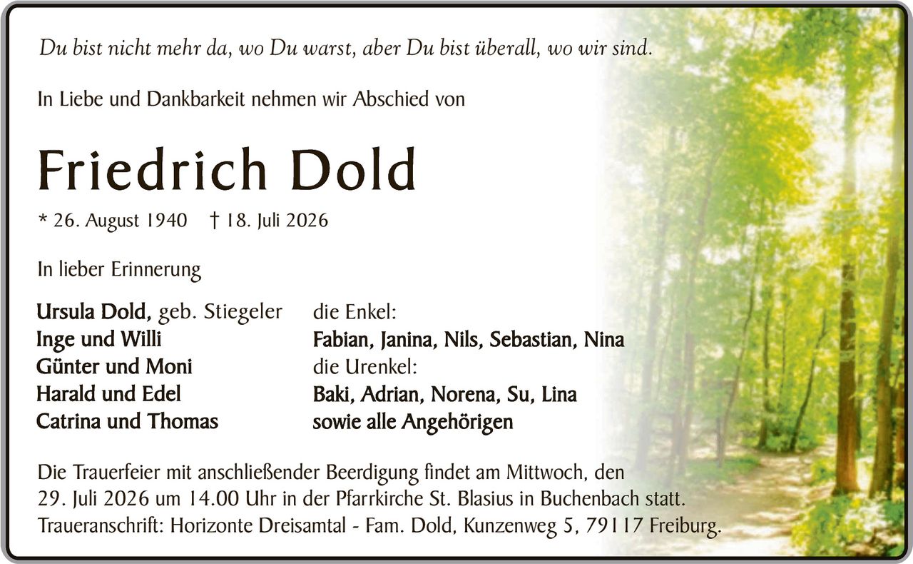 <p><i>Du bist nicht mehr da, wo Du warst, aber Du bist überall, wo wir sind.</i></p>

<p>In Liebe und Dankbarkeit nehmen wir Abschied von</p>

<p><strong>Friedrich Dold</strong></p>

<p>* 26. August 1940  † 18. Juli 2026</p>

<p>In lieber Erinnerung</p>

<p><strong>Ursula Dold, geb. Stiegeler</strong><br />
<strong>Inge und Willi</strong><br />
<strong>Günter und Moni</strong><br />
<strong>Harald und Edel</strong><br />
<strong>Catrina und Thomas</strong></p>

<p>die Enkel:<br />
<strong>Fabian, Janina, Nils, Sebastian, Nina</strong></p>

<p>die Urenkel:<br />
<strong>Baki, Adrian, Norena, Su, Lina</strong></p>

<p>sowie alle Angehörigen</p>

<p>Die Trauerfeier mit anschließender Beerdigung findet am Mittwoch, den 29. Juli 2026 um 14.00 Uhr in der Pfarrkirche St. Blasius in Buchenbach statt.</p>

<p>Traueranschrift: Horizonte Dreisamtal - Fam. Dold, Kunzenweg 5, 79117 Freiburg.</p>