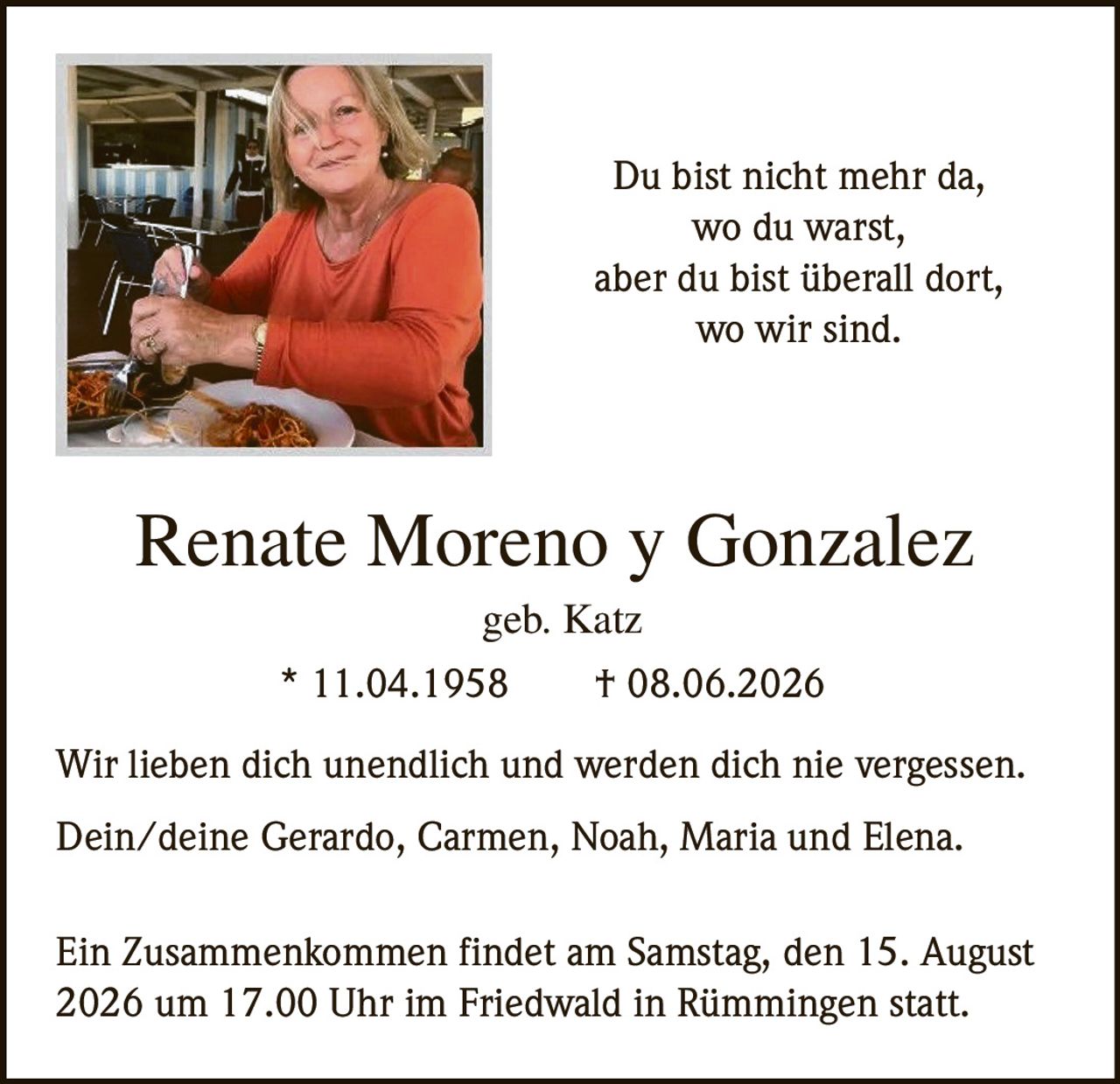 <p><strong>Renate Moreno y Gonzalez</strong><br>geb. Katz<br>* 11.04.1958 † 08.06.2026</p><p>Du bist nicht mehr da,<br>wo du warst,<br>aber du bist überall dort,<br>wo wir sind.</p><p>Wir lieben dich unendlich und werden dich nie vergessen.</p><p>Dein/deine Gerardo, Carmen, Noah, Maria und Elena.</p><p>Ein Zusammenkommen findet am Samstag, den 15. August 2026 um 17.00 Uhr im Friedwald in Rümmingen statt.</p>