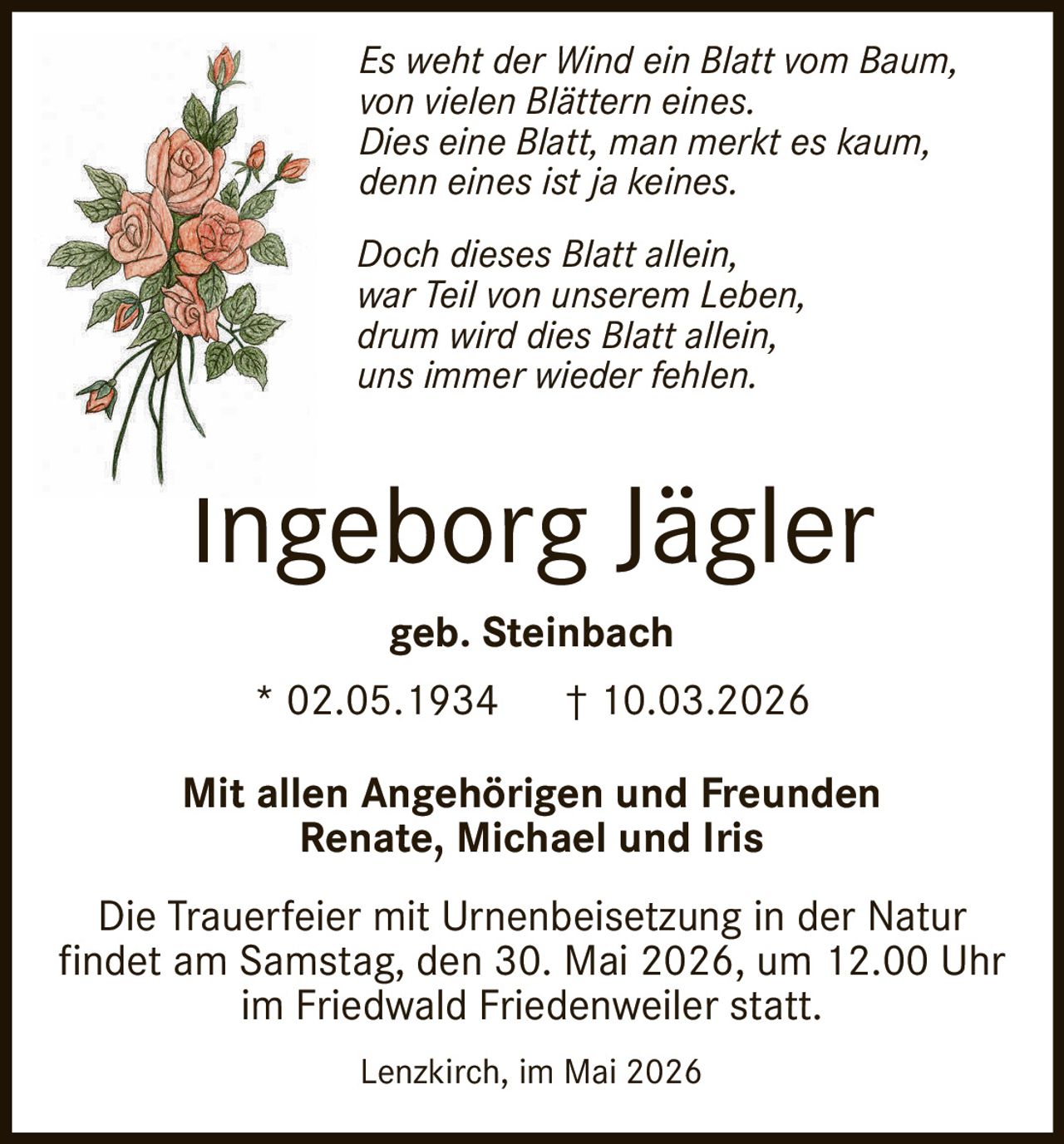 <p>Es weht der Wind ein Blatt vom Baum,<br>von vielen Blättern eines.<br>Dies eine Blatt, man merkt es kaum,<br>denn eines ist ja keines.</p><p>Doch dieses Blatt allein,<br>war Teil von unserem Leben,<br>drum wird dies Blatt allein,<br>uns immer wieder fehlen.</p><p><strong>Ingeborg Jägler</strong><br>geb. Steinbach<br>* 02.05.1934 † 10.03.2026</p><p>Mit allen Angehörigen und Freunden<br>Renate, Michael und Iris</p><p>Die Trauerfeier mit Urnenbeisetzung in der Natur<br>findet am Samstag, den 30. Mai 2026, um 12.00 Uhr<br>im Friedwald Friedenweiler statt.</p><p>Lenzkirch, im Mai 2026</p>