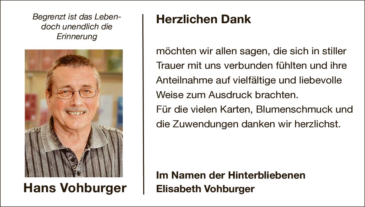 <i>Begrenzt ist das Leben- doch unendlich die Erinnerung</i>

<p><strong>Herzlichen Dank</strong></p>

<p>möchten wir allen sagen, die sich in stiller Trauer mit uns verbunden fühlten und ihre Anteilnahme auf vielfältige und liebevolle Weise zum Ausdruck brachten.<br>Für die vielen Karten, Blumenschmuck und die Zuwendungen danken wir herzlichst.</p>

<p><strong>Im Namen der Hinterbliebenen<br>Elisabeth Vohburger</strong></p>