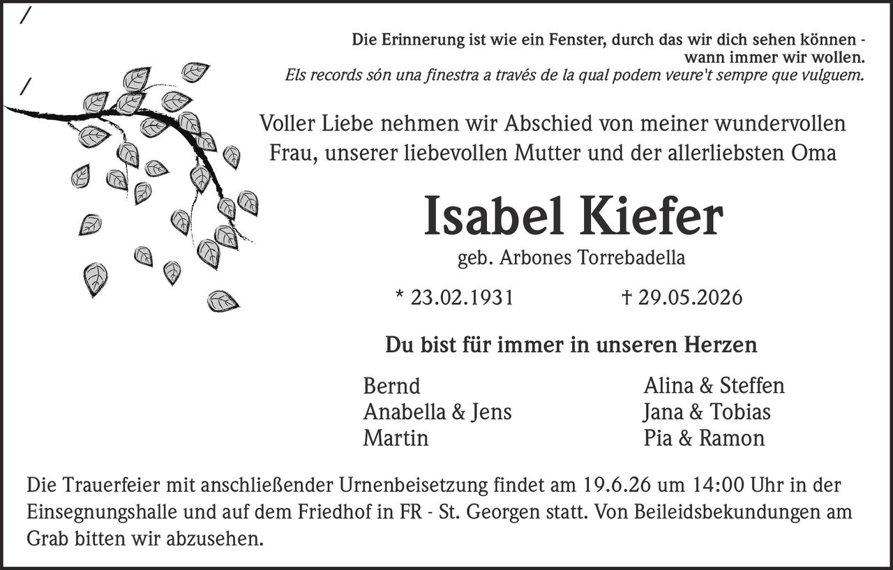<p>Die Erinnerung ist wie ein Fenster, durch das wir dich sehen können - wann immer wir wollen.</p>

<p><i>Els records són una finestra a través de la qual podem veure't sempre que vulguem.</i></p>

<p>Voller Liebe nehmen wir Abschied von meiner wundervollen Frau, unserer liebevollen Mutter und der allerliebsten Oma</p>

<p><strong>Isabel Kiefer</strong></p>

<p>geb. Arbones Torrebadella</p>

<p>* 23.02.1931        † 29.05.2026</p>

<p>Du bist für immer in unseren Herzen</p>

<p>Bernd<br>
Anabella & Jens<br>
Martin<br>
Alina & Steffen<br>
Jana & Tobias<br>
Pia & Ramon</p>

<p>Die Trauerfeier mit anschließender Urnenbeisetzung findet am 19.6.26 um 14:00 Uhr in der Einsegnungshalle und auf dem Friedhof in FR - St. Georgen statt. Von Beileidsbekundungen am Grab bitten wir abzusehen.</p>