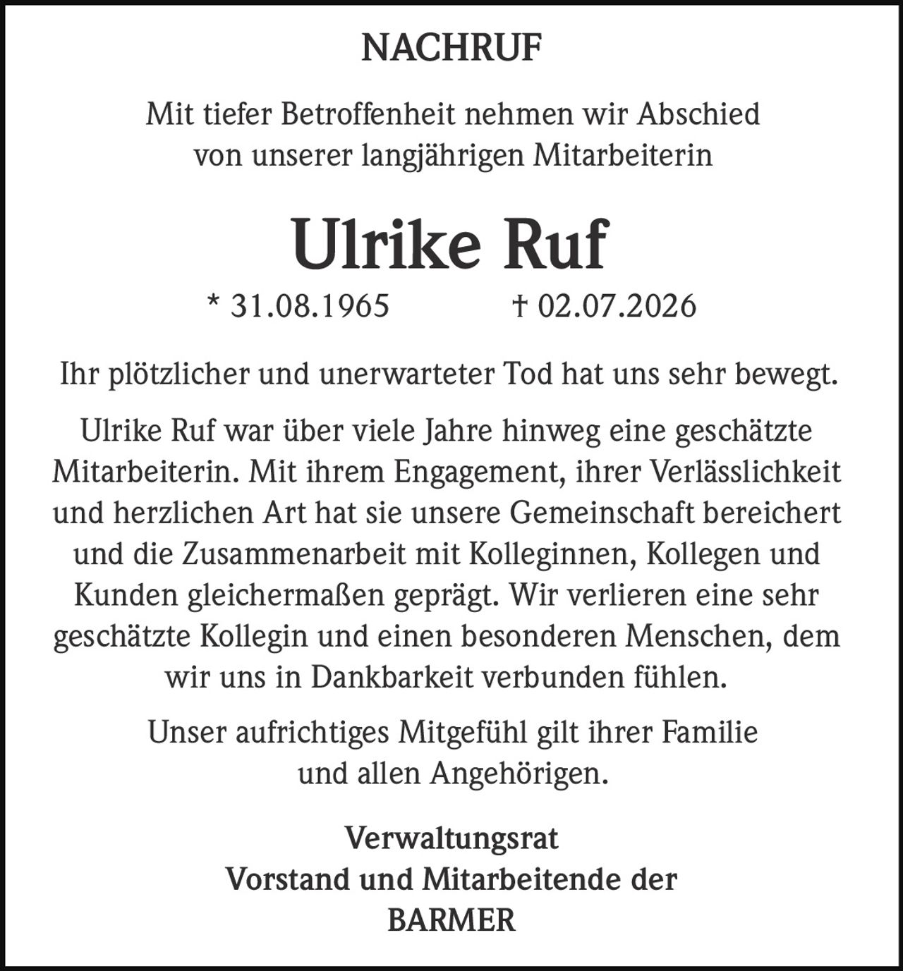 <p><strong>NACHRUF</strong></p><p>Mit tiefer Betroffenheit nehmen wir Abschied von unserer langjährigen Mitarbeiterin</p><p><strong>Ulrike Ruf</strong></p><p>* 31.08.1965 † 02.07.2026</p><p>Ihr plötzlicher und unerwarteter Tod hat uns sehr bewegt. Ulrike Ruf war über viele Jahre hinweg eine geschätzte Mitarbeiterin. Mit ihrem Engagement, ihrer Verlässlichkeit und herzlichen Art hat sie unsere Gemeinschaft bereichert und die Zusammenarbeit mit Kolleginnen, Kollegen und Kunden gleichermaßen geprägt. Wir verlieren eine sehr geschätzte Kollegin und einen besonderen Menschen, dem wir uns in Dankbarkeit verbunden fühlen.</p><p>Unser aufrichtiges Mitgefühl gilt ihrer Familie und allen Angehörigen.</p><p><strong>Verwaltungsrat<br>Vorstand und Mitarbeitende der<br>BARMER</strong></p>
