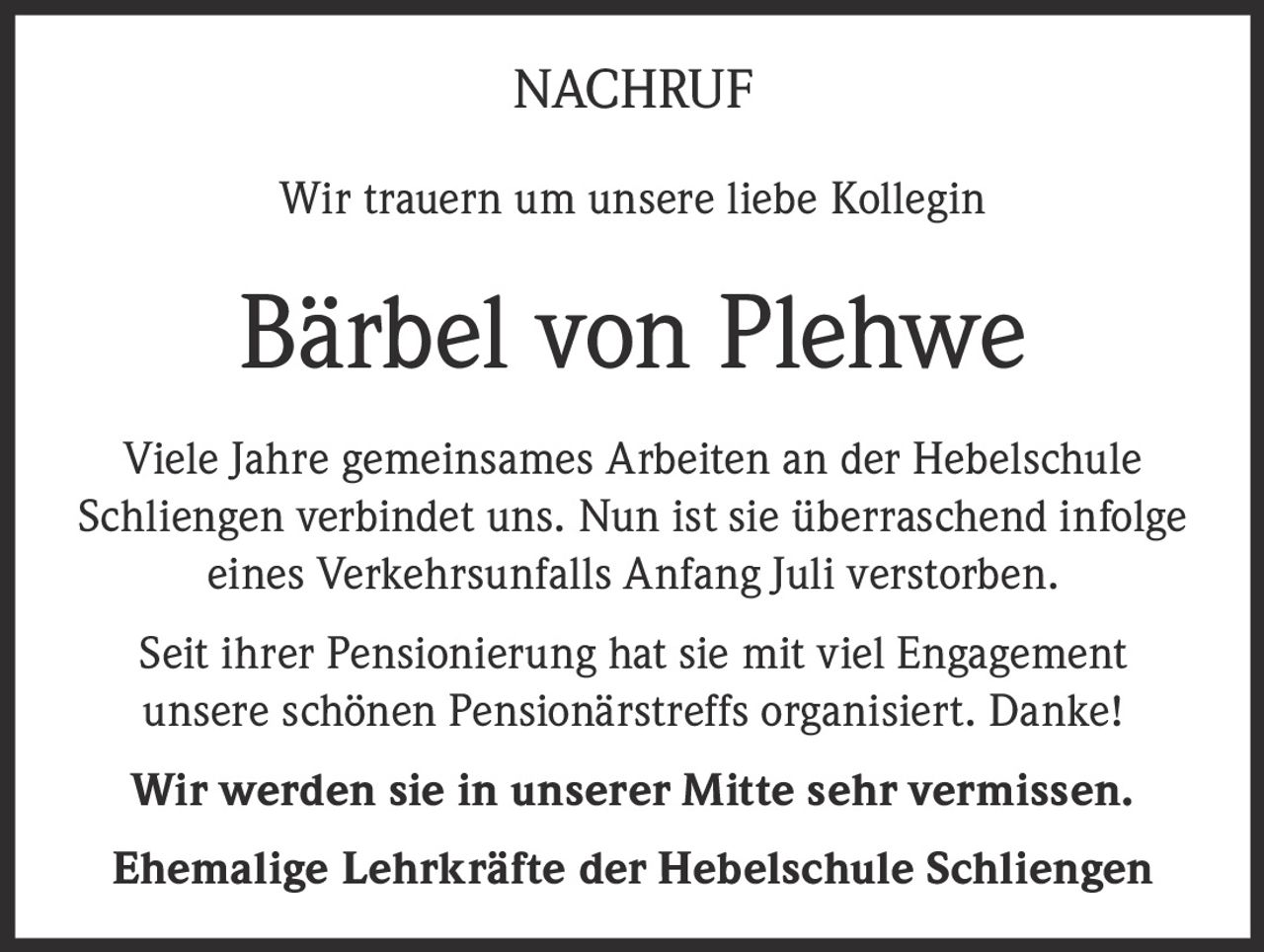 <p>Wir trauern um unsere liebe Kollegin</p>

<p><strong>Bärbel von Plehwe</strong></p>

<p>Viele Jahre gemeinsames Arbeiten an der Hebelschule Schliengen verbindet uns. Nun ist sie überraschend infolge eines Verkehrsunfalls Anfang Juli verstorben.</p>

<p>Seit ihrer Pensionierung hat sie mit viel Engagement unsere schönen Pensionärstreffs organisiert. Danke!</p>

<p><strong>Wir werden sie in unserer Mitte sehr vermissen.</strong></p>

<p><strong>Ehemalige Lehrkräfte der Hebelschule Schliengen</strong></p>