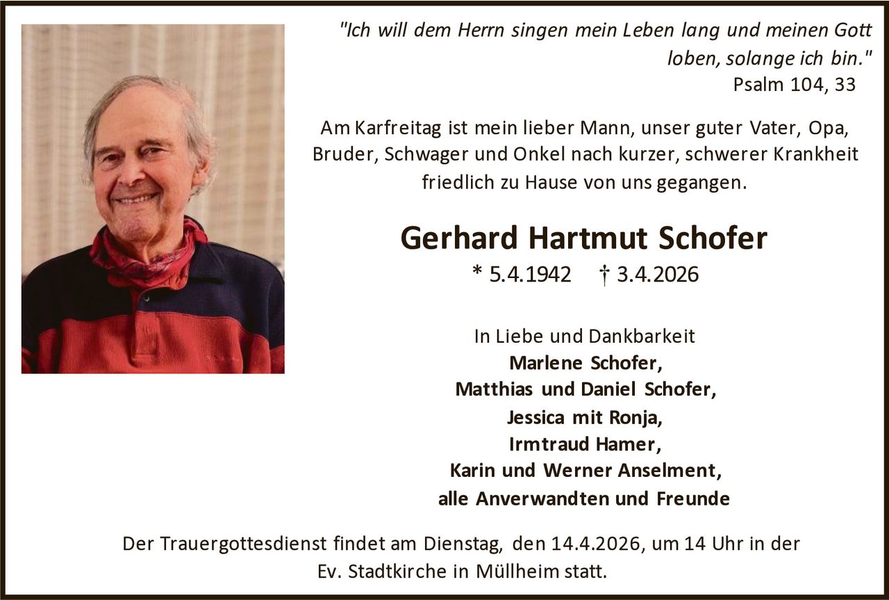 "Ich will dem Herrn singen mein Leben lang und meinen Gott
loben, solange ich bin."
Psalm 104, 33
Am Karfreitag ist mein lieber Mann, unser guter Vater, Opa,
Bruder, Schwager und Onkel nach kurzer, schwerer Krankheit
friedlich zu Hause von uns gegangen.

Gerhard Hartmut Schofer
* 5.4.1942

† 3.4.2026

In Liebe und Dankbarkeit
Marlene Schofer,
Matthias und Daniel Schofer,
Jessica mit Ronja,
Irmtraud Hamer,
Karin und Werner Anselment,
alle Anverwandten und Freunde
Der Trauergottesdienst findet am Dienstag, den 14.4.2026, um 14 Uhr in der
Ev. Stadtkirche in Müllheim statt.