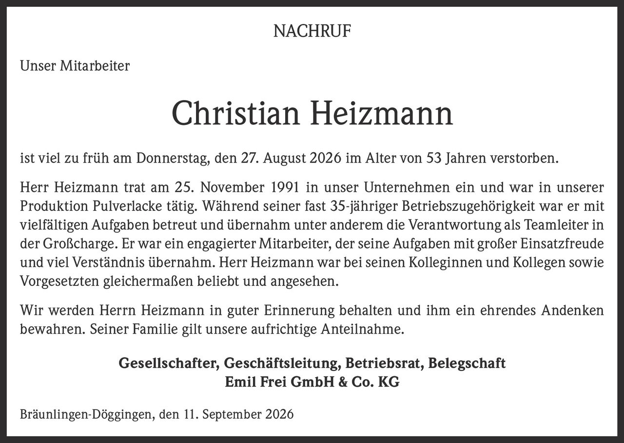 <p><strong>NACHRUF</strong></p><p><strong>Unser Mitarbeiter</strong></p><p><strong>Christian Heizmann</strong></p><p>ist viel zu früh am Donnerstag, den 27. August 2026 im Alter von 53 Jahren verstorben.</p><p>Herr Heizmann trat am 25. November 1991 in unser Unternehmen ein und war in unserer Produktion Pulverlacke tätig. Während seiner fast 35-jähriger Betriebszugehörigkeit war er mit vielfältigen Aufgaben betreut und übernahm unter anderem die Verantwortung als Teamleiter in der Großcharge. Er war ein engagierter Mitarbeiter, der seine Aufgaben mit großer Einsatzfreude und viel Verständnis übernahm. Herr Heizmann war bei seinen Kolleginnen und Kollegen sowie Vorgesetzten gleichermaßen beliebt und angesehen.</p><p>Wir werden Herrn Heizmann in guter Erinnerung behalten und ihm ein ehrendes Andenken bewahren. Seiner Familie gilt unsere aufrichtige Anteilnahme.</p><p><strong>Gesellschafter, Geschäftsleitung, Betriebsrat, Belegschaft<br>Emil Frei GmbH &amp; Co. KG</strong></p><p>Bräunlingen-Döggingen, den 11. September 2026</p>
