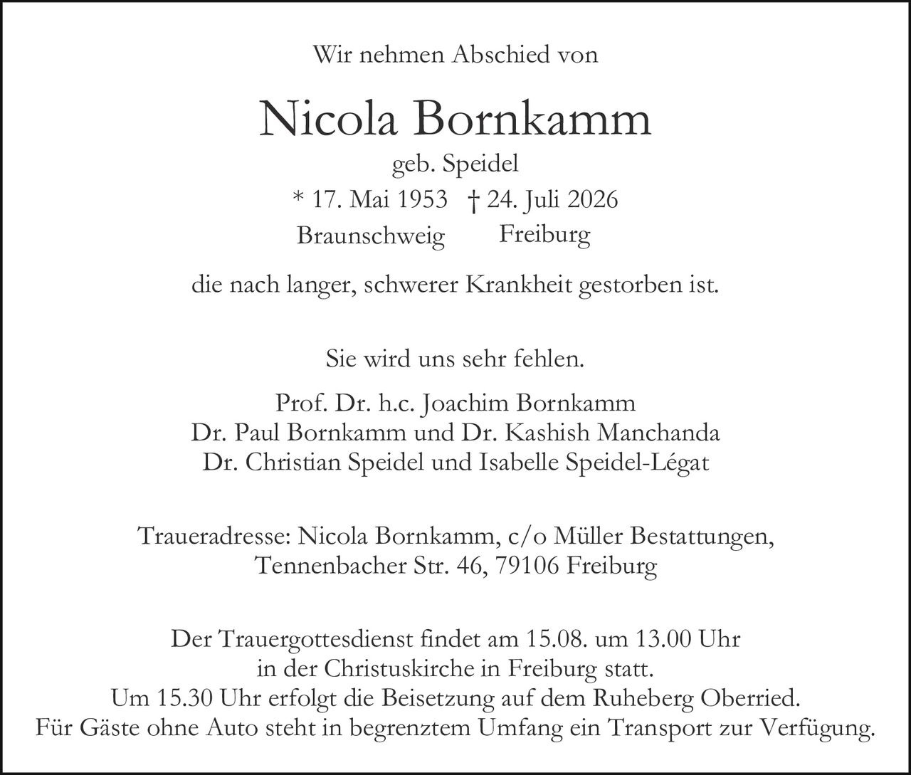 <p><strong>Wir nehmen Abschied von</strong></p>

<p><strong>Nicola Bornkamm</strong><br>
geb. Speidel<br>
* 17. Mai 1953 † 24. Juli 2026<br>
Braunschweig     Freiburg</p>

<p>die nach langer, schwerer Krankheit gestorben ist.</p>

<p>Sie wird uns sehr fehlen.</p>

<p>Prof. Dr. h.c. Joachim Bornkamm<br>
Dr. Paul Bornkamm und Dr. Kashish Manchanda<br>
Dr. Christian Speidel und Isabelle Speidel-Légat</p>

<p><strong>Traueradresse:</strong> Nicola Bornkamm, c/o Müller Bestattungen,<br>
Tennenbacher Str. 46, 79106 Freiburg</p>

<p>Der Trauergottesdienst findet am 15.08. um 13.00 Uhr<br>
in der Christuskirche in Freiburg statt.<br>
Um 15.30 Uhr erfolgt die Beisetzung auf dem Ruheberg Oberried.<br>
Für Gäste ohne Auto steht in begrenztem Umfang ein Transport zur Verfügung.</p>