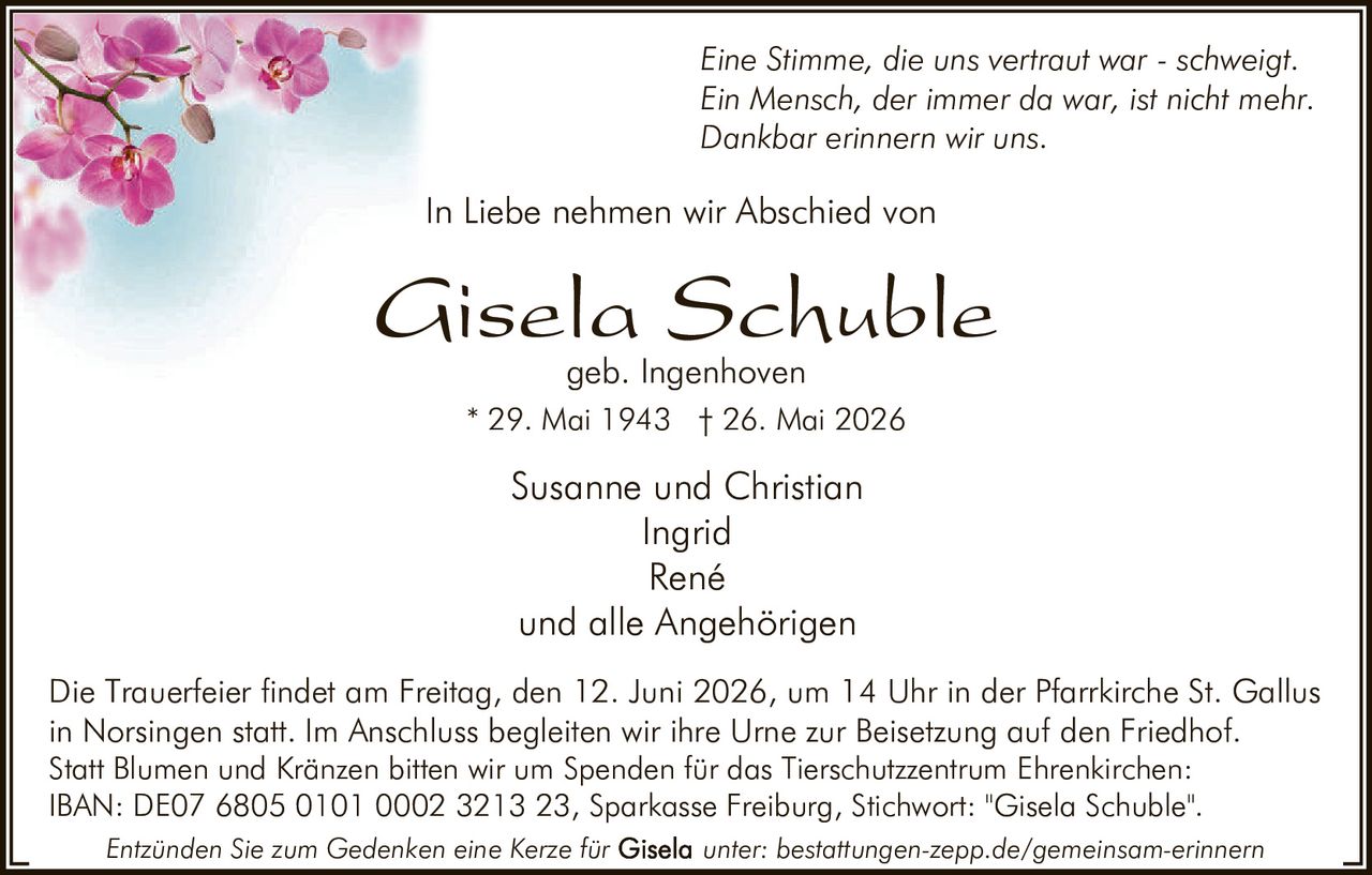 <p><i>Eine Stimme, die uns vertraut war - schweigt.<br>Ein Mensch, der immer da war, ist nicht mehr.<br>Dankbar erinnern wir uns.</i></p>

<p>In Liebe nehmen wir Abschied von</p>

<p><strong>Gisela Schuble</strong><br>geb. Ingenhoven<br>* 29. Mai 1943 † 26. Mai 2026</p>

<p>Susanne und Christian<br>Ingrid<br>René<br>und alle Angehörigen</p>

<p>Die Trauerfeier findet am Freitag, den 12. Juni 2026, um 14 Uhr in der Pfarrkirche St. Gallus in Norsingen statt. Im Anschluss begleiten wir ihre Urne zur Beisetzung auf den Friedhof.</p>

<p>Statt Blumen und Kränzen bitten wir um Spenden für das Tierschutzzentrum Ehrenkirchen:<br>IBAN: DE07 6805 0101 0002 3213 23, Sparkasse Freiburg, Stichwort: "Gisela Schuble".</p>

<p><i>Entzünden Sie zum Gedenken eine Kerze für Gisela unter: bestattungen-zepp.de/gemeinsam-erinnern</i></p>
