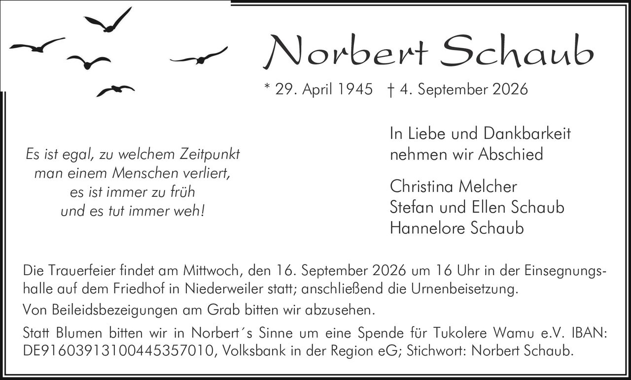<p><i>Es ist egal, zu welchem Zeitpunkt man einem Menschen verliert, es ist immer zu früh und es tut immer weh!</i></p><p>In Liebe und Dankbarkeit nehmen wir Abschied</p><p>Christina Melcher<br>Stefan und Ellen Schaub<br>Hannelore Schaub</p><p>* 29. April 1945 † 4. September 2026</p><p>Die Trauerfeier findet am Mittwoch, den 16. September 2026 um 16 Uhr in der Einsegnungshalle auf dem Friedhof in Niederweiler statt; anschließend die Urnenbeisetzung.</p><p>Von Beileidsbezeigungen am Grab bitten wir abzusehen.</p><p>Statt Blumen bitten wir in Norbert´s Sinne um eine Spende für Tukolere Wamu e.V. IBAN: DE91603913100445357010, Volksbank in der Region eG; Stichwort: Norbert Schaub.</p>