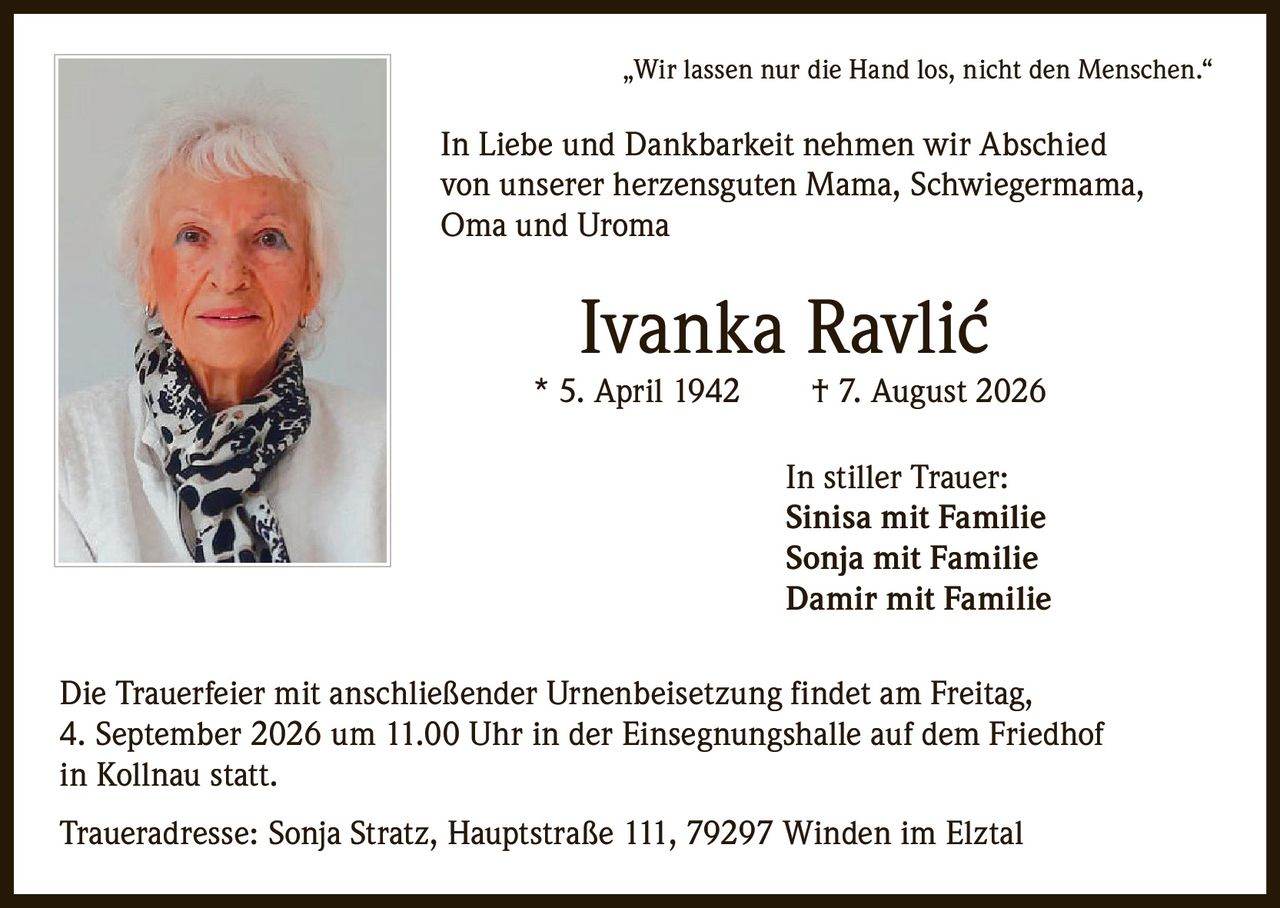 <p>„Wir lassen nur die Hand los, nicht den Menschen."</p>
<p>In Liebe und Dankbarkeit nehmen wir Abschied von unserer herzensguten Mama, Schwiegermama, Oma und Uroma</p>
<p><strong>Ivanka Ravlić</strong> * 5. April 1942 † 7. August 2026</p>
<p>In stiller Trauer:<br/>
Sinisa mit Familie<br/>
Sonja mit Familie<br/>
Damir mit Familie</p>
<p>Die Trauerfeier mit anschließender Urnenbeisetzung findet am Freitag, 4. September 2026 um 11.00 Uhr in der Einsegnungshalle auf dem Friedhof in Kollnau statt.</p>
<p>Traueradresse: Sonja Stratz, Hauptstraße 111, 79297 Winden im Elztal</p>