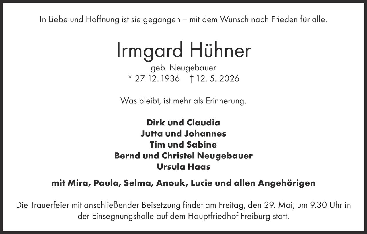 <p>In Liebe und Hoffnung ist sie gegangen – mit dem Wunsch nach Frieden für alle.</p><p><strong>Irmgard Hühner</strong><br>geb. Neugebauer<br>* 27. 12. 1936 † 12. 5. 2026</p><p>Was bleibt, ist mehr als Erinnerung.</p><p>Dirk und Claudia<br>Jutta und Johannes<br>Tim und Sabine<br>Bernd und Christel Neugebauer<br>Ursula Haas<br>mit Mira, Paula, Selma, Anouk, Lucie und allen Angehörigen</p><p>Die Trauerfeier mit anschließender Beisetzung findet am Freitag, den 29. Mai, um 9.30 Uhr in der Einsegnungshalle auf dem Hauptfriedhof Freiburg statt.</p>