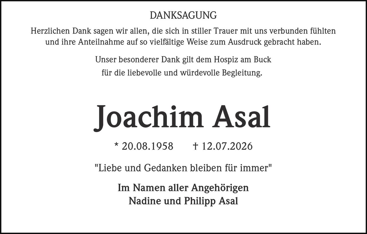 <p><strong>DANKSAGUNG</strong></p>

<p>Herzlichen Dank sagen wir allen, die sich in stiller Trauer mit uns verbunden fühlten und ihre Anteilnahme auf so vielfältige Weise zum Ausdruck gebracht haben.</p>

<p>Unser besonderer Dank gilt dem Hospiz am Buck für die liebevolle und würdevolle Begleitung.</p>

<p><strong>Joachim Asal</strong><br>* 20.08.1958 † 12.07.2026</p>

<p>"Liebe und Gedanken bleiben für immer"</p>

<p>Im Namen aller Angehörigen<br>Nadine und Philipp Asal</p>