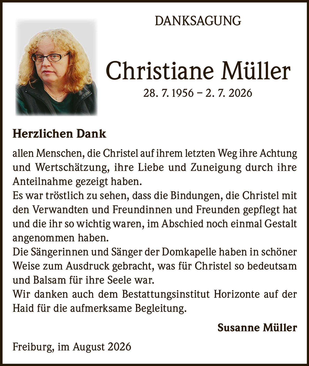 <p><strong>DANKSAGUNG</strong></p>

<p><strong>Christiane Müller</strong><br>28. 7. 1956 – 2. 7. 2026</p>

<p><strong>Herzlichen Dank</strong></p>

<p>allen Menschen, die Christel auf ihrem letzten Weg ihre Achtung und Wertschätzung, ihre Liebe und Zuneigung durch ihre Anteilnahme gezeigt haben.</p>

<p>Es war tröstlich zu sehen, dass die Bindungen, die Christel mit den Verwandten und Freundinnen und Freunden gepflegt hat und die ihr so wichtig waren, im Abschied noch einmal Gestalt angenommen haben.</p>

<p>Die Sängerinnen und Sänger der Domkapelle haben in schöner Weise zum Ausdruck gebracht, was für Christel so bedeutsam und Balsam für ihre Seele war.</p>

<p>Wir danken auch dem Bestattungsinstitut Horizonte auf der Haid für die aufmerksame Begleitung.</p>

<p><strong>Susanne Müller</strong></p>

<p>Freiburg, im August 2026</p>