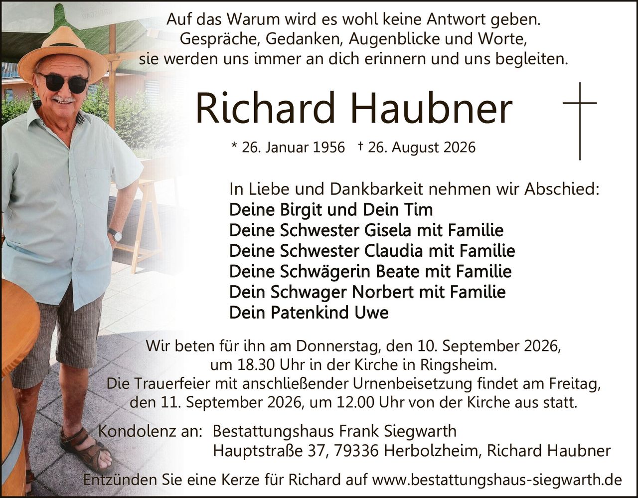 <p>Auf das Warum wird es wohl keine Antwort geben.<br>Gespräche, Gedanken, Augenblicke und Worte<br>sie werden uns immer an dich erinnern und uns begleiten.</p>

<p><strong>* 26. Januar 1956 † 26. August 2026</strong></p>

<p><strong>In Liebe und Dankbarkeit nehmen wir Abschied:</strong><br>
Deine Birgit und Dein Tim<br>
Deine Schwester Gisela mit Familie<br>
Deine Schwester Claudia mit Familie<br>
Deine Schwägerin Beate mit Familie<br>
Dein Schwager Norbert mit Familie<br>
Dein Patenkind Uwe</p>

<p>Wir beten für ihn am Donnerstag, den 10. September 2026,<br>
um 18.30 Uhr in der Kirche in Ringsheim.</p>

<p>Die Trauerfeier mit anschließender Urnenbeisetzung findet am Freitag<br>
den 11. September 2026, um 12.00 Uhr von der Kirche aus statt.</p>

<p>Kondolenz an: Bestattungshaus Frank Siegwarth<br>
Hauptstraße 37, 79336 Herbolzheim, Richard Haubner</p>

<p>Entzünden Sie eine Kerze für Richard auf www.bestattungshaus-siegwarth.de</p>
