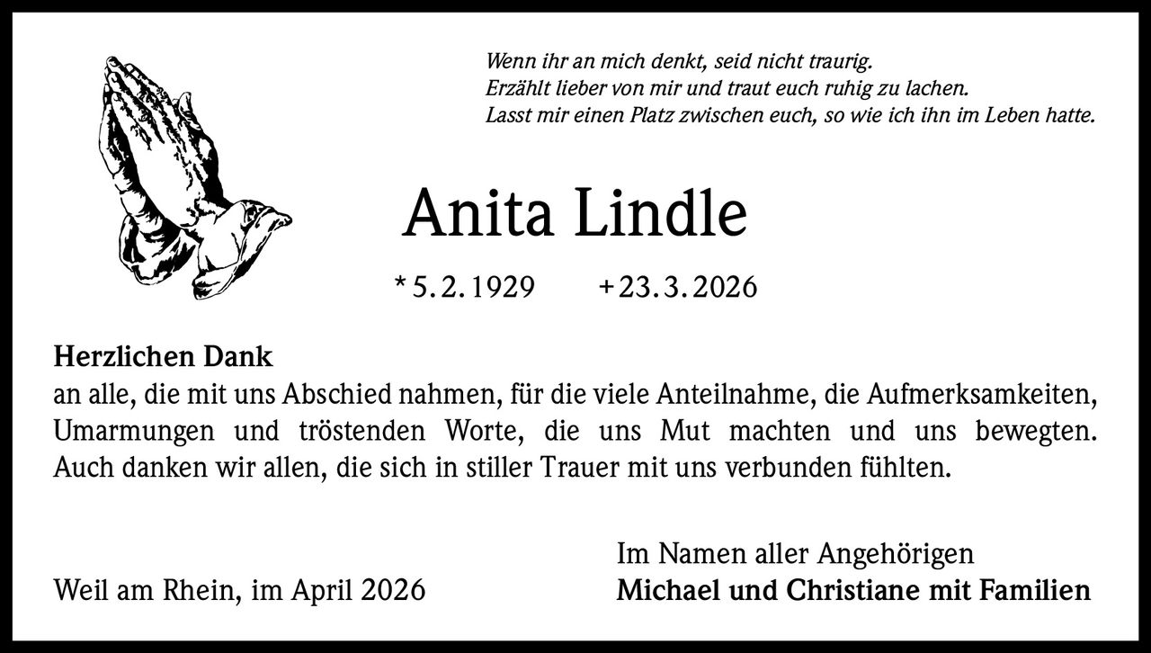 Wenn ihr an mich denkt, seid nicht traurig.
Erzählt lieber von mir und traut euch ruhig zu lachen.
Lasst mir einen Platz zwischen euch, so wie ich ihn im Leben hatte.

Anita Lindle
* 5. 2. 1929   + 23. 3. 2026
Herzlichen Dank
an alle, die mit uns Abschied nahmen, für die viele Anteilnahme, die Aufmerksamkeiten,
Umarmungen und tröstenden Worte, die uns Mut machten und uns bewegten.
Auch danken wir allen, die sich in stiller Trauer mit uns verbunden fühlten.

Weil am Rhein, im April 2026

Im Namen aller Angehörigen
Michael und Christiane mit Familien