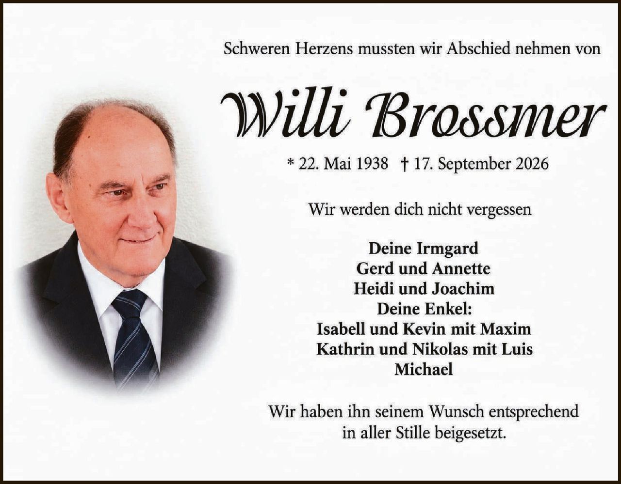 <p>Schweren Herzens mussten wir Abschied nehmen von</p>

<p><strong>Willi Brossmer</strong></p>

<p>* 22. Mai 1938 † 17. September 2026</p>

<p>Wir werden dich nicht vergessen</p>

<p>Deine Irmgard<br>
Gerd und Annette<br>
Heidi und Joachim<br>
Deine Enkel:<br>
Isabell und Kevin mit Maxim<br>
Kathrin und Nikolas mit Luis<br>
Michael</p>

<p>Wir haben ihn seinem Wunsch entsprechend<br>
in aller Stille beigesetzt.</p>