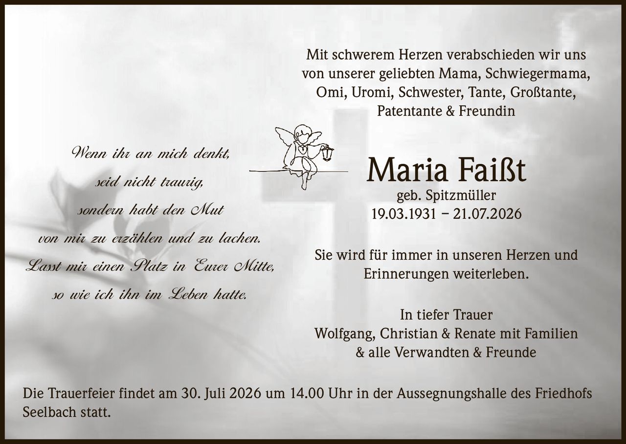 <p>Mit schwerem Herzen verabschieden wir uns von unserer geliebten Mama, Schwiegermama, Omi, Uromi, Schwester, Tante, Großtante, Patentante & Freundin</p>

<p><strong>Maria Faißt geb. Spitzmüller</strong></p>

<p>19.03.1931 – 21.07.2026</p>

<p>Sie wird für immer in unseren Herzen und Erinnerungen weiterleben.</p>

<p><strong>In tiefer Trauer</strong></p>

<p>Wolfgang, Christian & Renate mit Familien & alle Verwandten & Freunde</p>

<p>Die Trauerfeier findet am 30. Juli 2026 um 14.00 Uhr in der Aussegnungshalle des Friedhofs Seelbach statt.</p>

<p><i>Wenn ihr an mich denkt,<br/>seid nicht traurig,<br/>sondern habt den Mut<br/>von mir zu erzählen und zu lachen.<br/>Lasst mir einen Platz in Eurer Mitte,<br/>so wie ich ihn im Leben hatte.</i></p>