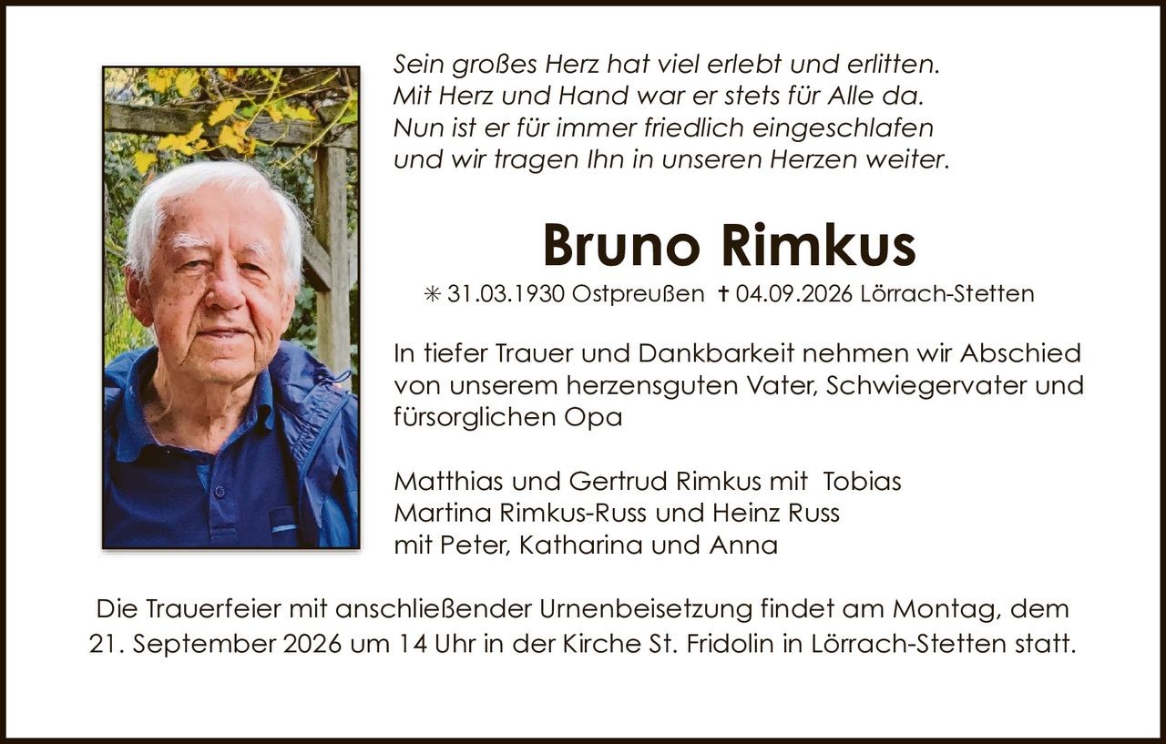 <p><i>Sein großes Herz hat viel erlebt und erlitten.<br>Mit Herz und Hand war er stets für Alle da.<br>Nun ist er für immer friedlich eingeschlafen<br>und wir tragen Ihn in unseren Herzen weiter.</i></p><p>* 31.03.1930 Ostpreußen † 04.09.2026 Lörrach-Stetten</p><p>In tiefer Trauer und Dankbarkeit nehmen wir Abschied<br>von unserem herzensguten Vater, Schwiegervater und<br>fürsorglichen Opa</p><p>Matthias und Gertrud Rimkus mit Tobias<br>Martina Rimkus-Russ und Heinz Russ<br>mit Peter, Katharina und Anna</p><p>Die Trauerfeier mit anschließender Urnenbeisetzung findet am Montag, dem<br>21. September 2026 um 14 Uhr in der Kirche St. Fridolin in Lörrach-Stetten statt.</p>